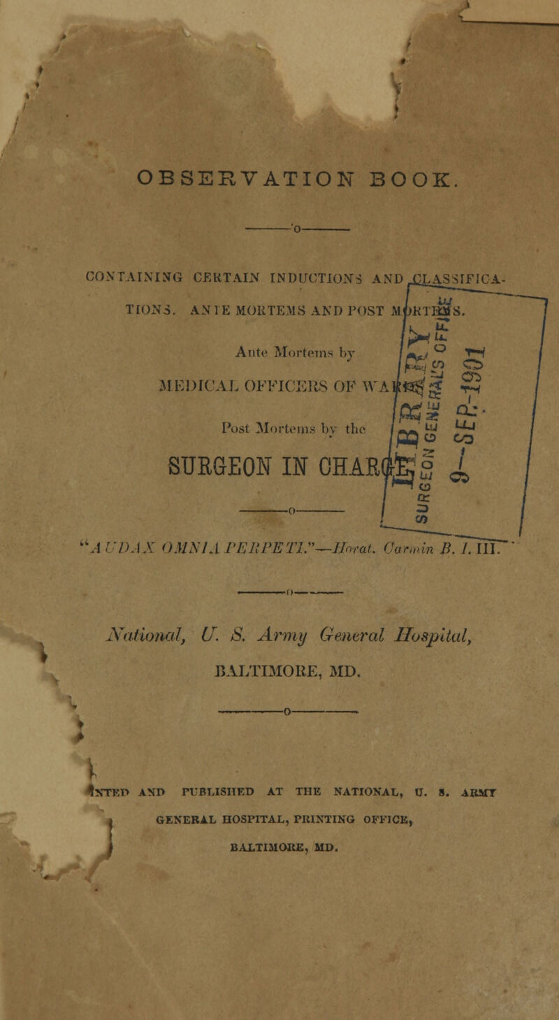 OBSERVATION BOOK. CONTAINING CERTAIN INDUCTIONS AND XLASSIFIOA- TION3. AN IK M.OUTEMS AND TOST MfjKTHMS k. Ante Mortetns by M (2DICAL OFFICERS OF \VA iffi$ g ts Ptf* S^' Post Mortems bv the ^'^ Uj PQo CO § / s °* o O SURGEON IN 0HAR( A UDAX OMNIA PEBPETU'—JIorat. Oarmin B. 1. III. National, U. S. Army General Hospital, BALTIMORE, MD. §j **f ^NTEP AND PUBLISHED AT THE NATIONAL, 0. 8. ARMT GENERAL HOSPITAL, PRINTING OFFICE, BALTIMORE, MD.