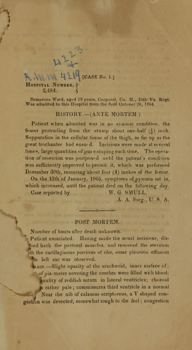 *VLV\[CASENo. 1.] Hospital Number, ) 2,484. \ Demarcus Ward, aged 19 years, Corporal, Co. H., I8th Va. Regt. Was admitted to this Hospital from the field October '1%, 1804. HISTORY.—(ANTE MORTEM ) Patient when admitted was in an aiiamiic condition, the femer protruding from the stump about one-half (|) inch. Suppuration in the cellular tissue of the thigh, as far up as the great trochanter had ensu< d. Incisions were made at several times, large quantities of pus escaping each lime. The opera- tion of resection was postponed until the patient's condition was sufficiently improved to permit it, which was performed December 30th, removing about four (4) inches of the femur. On the 15th of January, 1865, symptoms of pyaemia set in, which increased, until the patient died on the following day. Case reported by W. G. SMULL, A. A. Surg., U. S. A. v f POST MORTEM. Number of hours after death unknown. iPatient emaciated. Having made the usual incisions, dis- ced back the pectoral muscles, and removed the sternum ith the cartilaginous portions of ribs, some pleuritic eii'usion te left sac was observed. lain.—Slight opacity of the arachnoid, inner surface of; of pia-mater covering the cerebra were filled with blood; jtantity of reddish serum in lateral ventricles; choroid Jj rather pale; commissures third ventricle in a normal e ' Near the nib of calamus scriptoreus, a V shaped con- gestion was detected, somewhat rough to the feel; congestion