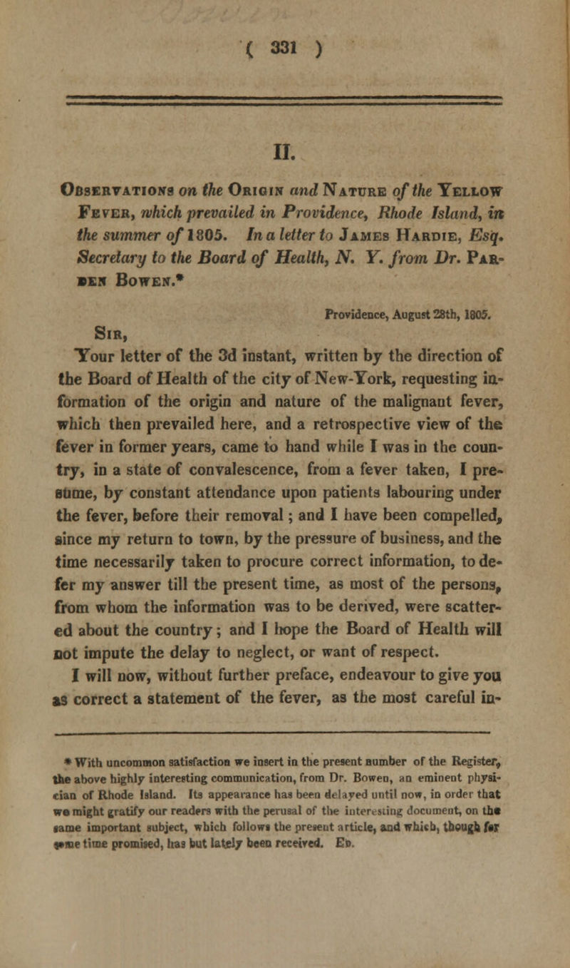 II. Observations on the Origin and Nature of the Yellow Fever, which prevailed in Providence, Rhode Island, in the summer of 1805. In a letter to James Hardie, Esq, Secretary to the Board of Health, N. Y. from Dr. Par- sen BOWEN.* Providence, August 28th, 1805. Sir, Your letter of the 3d instant, written by the direction of the Board of Health of the city of New-York, requesting in- formation of the origin and nature of the malignant fever, which then prevailed here, and a retrospective view of the fever in former years, came to hand while I was in the coun- try, in a state of convalescence, from a fever taken, I pre- sume, by constant attendance upon patients labouring under the fever, before their removal; and I have been compelled, since my return to town, by the pressure of business, and the time necessarily taken to procure correct information, to de- fer my answer till the present time, as most of the persons, from whom the information was to be derived, were scatter- ed about the country; and I hope the Board of Health will not impute the delay to neglect, or want of respect. I will now, without further preface, endeavour to give you as correct a statement of the fever, as the most careful in- * With uncommon satisfaction we insert in the present number of the Register, the above highly interesting communication, from Dr. Bowen, an eminent physi- cian of Rhode Island. Its appearance has been delayed until now, in order that we might gratify our readers with the perusal of the interesting document, on the game important subject, which follows the present article, and whkb, though f«T t»me time promised, Iras but lately been received. Ed.