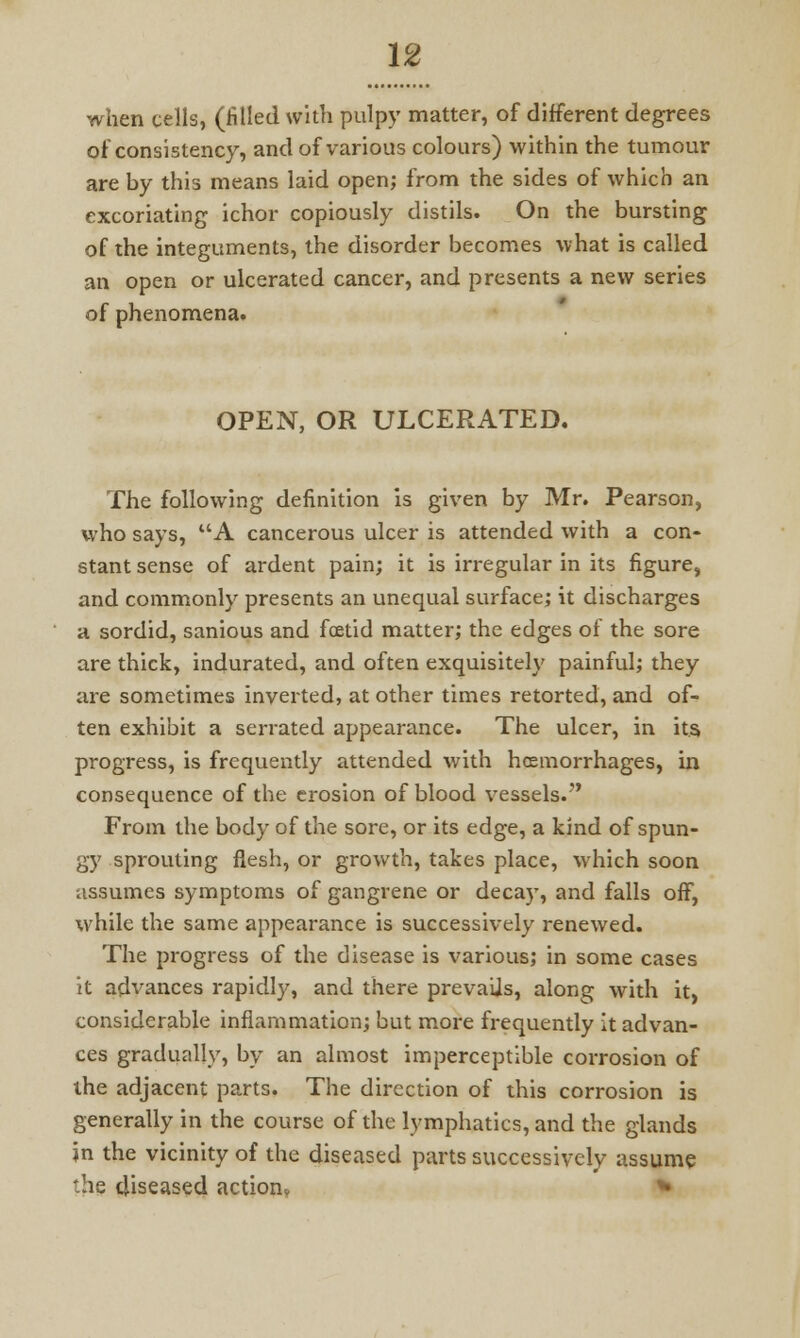 when cells, (filled with pulpy matter, of different degrees of consistency, and of various colours) within the tumour are by this means laid open; from the sides of which an excoriating ichor copiously distils. On the bursting of the integuments, the disorder becomes what is called an open or ulcerated cancer, and presents a new series of phenomena. OPEN, OR ULCERATED. The following definition is given by Mr. Pearson, who says, UA cancerous ulcer is attended with a con- stant sense of ardent pain; it is irregular in its figure, and commonly presents an unequal surface; it discharges a sordid, sanious and foetid matter; the edges of the sore are thick, indurated, and often exquisitely painful; they are sometimes inverted, at other times retorted, and of- ten exhibit a serrated appearance. The ulcer, in its progress, is frequently attended with haemorrhages, in consequence of the erosion of blood vessels. From the body of the sore, or its edge, a kind of spun- gy sprouting flesh, or growth, takes place, which soon assumes symptoms of gangrene or decay, and falls off, while the same appearance is successively renewed. The progress of the disease is various; in some cases it advances rapidly, and there prevails, along with it, considerable inflammation; but more frequently it advan- ces gradually, by an almost imperceptible corrosion of the adjacent parts. The direction of this corrosion is generally in the course of the lymphatics, and the glands in the vicinity of the diseased parts successively assume the diseased action, *