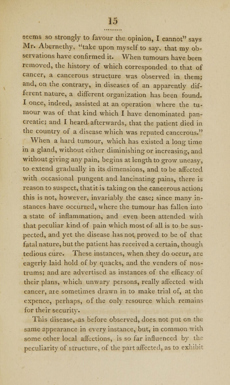 aeems so strongly to favour the opinion, I cannot says Mr. Abernethy, take upon myself to say, that my ob~ servations have confirmed it. When tumours have been removed, the history of which corresponded to that of cancer, a cancerous structure was observed in them; and, on the contrary, in diseases of an apparently dif- ferent nature, a different organization has been found. I once, indeed, assisted at an operation where the tu- mour was of that kind which I have denominated pan- creatic; and I heard afterwards, that the patient died in the country of a disease which was reputed cancerous. When a hard tumour, which has existed a long time in a gland, without either diminishing or increasing, and without giving any pain, begins at length to grow uneasy, to extend gradually in its dimensions, and to be affected with occasional pungent and lancinating pains, there is reason to suspect, that it is taking on the cancerous action; this is not, however, invariably the case; since many in- stances have occurred, where the tumour has fallen into a state of inflammation, and even been attended with that peculiar kind of pain which most of all is to be sus- pected, and yet the disease has not proved to be of that fatal nature, but the patient has received a certain, though tedious cure. These instances, when they do occur, are eagerly laid hold of by quacks, and the venders of nos- trums; and are advertised as instances of the efficacy of their plans, which unwary persons, really affected with cancer, ate sometimes drawn in to make trial of, at the expence, perhaps, of the only resource which remains for their security. This disease, as before observed, does not put on the same appearance in every instance, but, in common with some other local affections, is so far influenced by the peculiarity of structure, of the part affected, as to exhibit