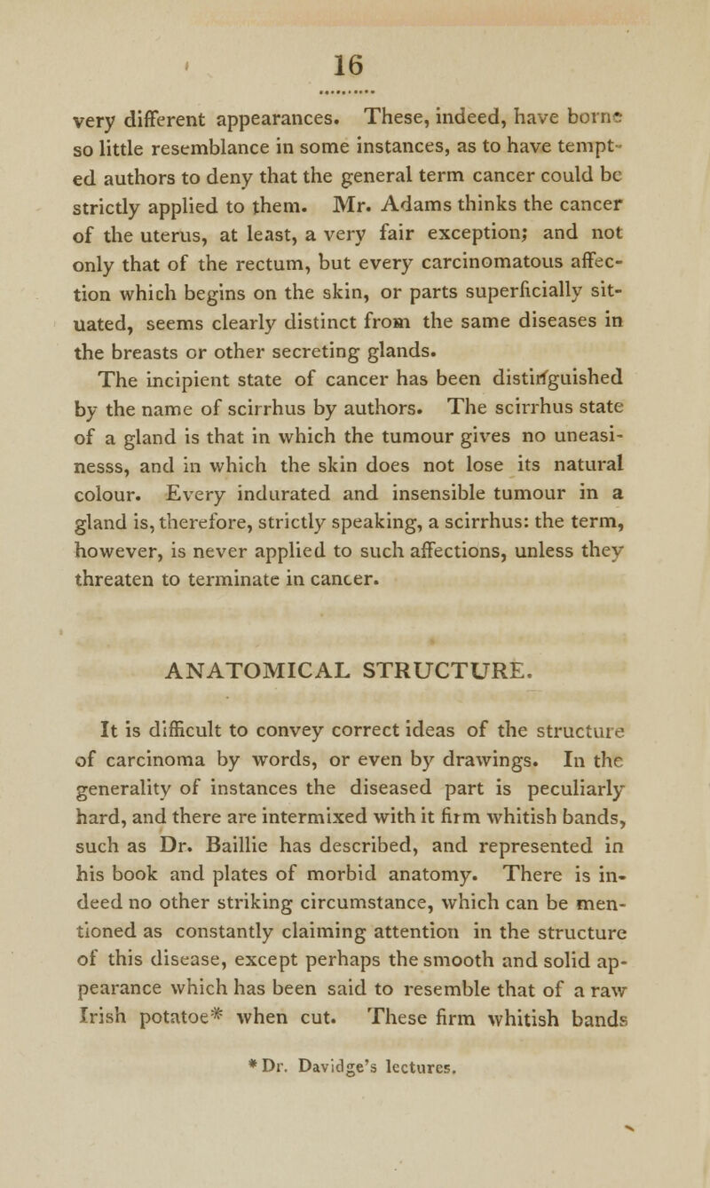 very different appearances. These, indeed, have borne so little resemblance in some instances, as to have tempt- ed authors to deny that the general term cancer could be strictly applied to them. Mr. Adams thinks the cancer of the uterus, at least, a very fair exception; and not only that of the rectum, but every carcinomatous affec- tion which begins on the skin, or parts superficially sit- uated, seems clearly distinct from the same diseases in the breasts or other secreting glands. The incipient state of cancer has been distinguished by the name of scirrhus by authors. The scirrhus state of a gland is that in which the tumour gives no uneasi- nesss, and in which the skin does not lose its natural colour. Every indurated and insensible tumour in a gland is, therefore, strictly speaking, a scirrhus: the term, however, is never applied to such affections, unless they threaten to terminate in cancer. ANATOMICAL STRUCTURE. It is difficult to convey correct ideas of the structure of carcinoma by words, or even by drawings. In the generality of instances the diseased part is peculiarly hard, and there are intermixed with it firm whitish bands, such as Dr. Baillie has described, and represented in his book and plates of morbid anatomy. There is in- deed no other striking circumstance, which can be men- tioned as constantly claiming attention in the structure of this disease, except perhaps the smooth and solid ap- pearance which has been said to resemble that of a raw Irish potatoe* when cut. These firm whitish bands *Dr. Davidge's lectures.
