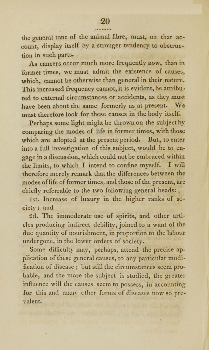 the general tone of the animal fibre, must, on that ac- count, display itself by a stronger tendency to obstruc- tion in such parts. As cancers occur much more frequently now, than in former times, we must admit the existence of causes, which, cannot be otherwise than general in their nature. This increased frequency cannot, it is evident, be attribu- ted to external circumstances or accidents, as they must have been about the same formerly as at present. We must therefore look for these causes in the body itself. Perhaps some light might be thrown on the subject by comparing the modes of life in former times, with those which are adopted at the present period. But, to enter into a full investigation of this subject, would be to en- gage in a discussion, which could not be embraced within the limits, to which I intend to confine myself. I will therefore merely remark that the differences between the modes of life of former times, and those of the present, are chiefly referrable to the two following general heads: 1st. Increase of luxury in the higher ranks of so- ciety ; and 2d. The immoderate use of spirits, and other arti- cles producing indirect debility, joined to a want of the due quantity of nourishment, in proportion to the labour undergone, in the lower orders of society. Some difficulty may, perhaps, attend the precise ap- plication of these general causes, to any particular modi- fication of disease ; but still the circumstances seem pro- bable, and the more the subject is studied, the greater influence will the causes seem to possess, in accounting for this and many other forms of diseases now so pre- valent.