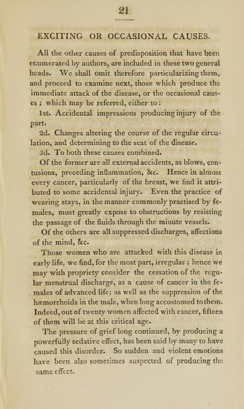 EXCITING OR OCCASIONAL CAUSES. All the other causes of predisposition that have been enumerated by authors, are included in these two general heads. We shall omit therefore particularizing them, and proceed to examine next, those which produce the immediate attack of the disease, or the occasional caus- es ; which may be referred, either to : 1st. Accidental impressions producing injury of the part. 2d. Changes altering the course of the regular circu- lation, and determining to the seat of the disease. 3d. To both these causes combined. Of the former are all external accidents, as blows, con- tusions, preceding inflammation, &c. Hence in almost every cancer, particularly of the breast, we find it attri- buted to some accidental injury, Even the practice of wearing stays, in the manner commonly practised by fe- males, must greatly expose to obstructions by resisting the passage of the fluids through the minute vessels. Of the others are all suppressed discharges, affections of the mind, &c. Those women who are attacked with this disease in early life, we find, for the most part, irregular ; hence we may with propriety consider the cessation of the regu- lar menstrual discharge, as a cause of cancer in the fe- males of advanced life; as well as the suppression of the haemorrhoids in the male, when long accustomed to them. Indeed, out of twenty women affected with cancer, fifteen of them will be at this critical age. The pressure of grief long continued, by producing a powerfully sedative effect, has been said by many to have caused this disorder. So sudden and violent emotions have been also sometimes suspected of producing the same effect.