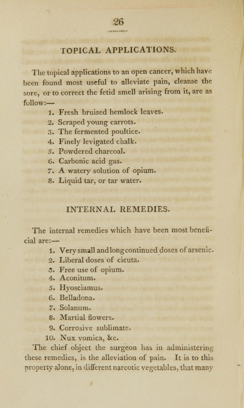 rOPICAL APPLICATIONS. The topical applications to an open cancer, which have been found most useful to alleviate pain, cleanse the sore, or to correct the fetid smell arising from it, are as follow:— 1. Fresh bruised hemlock leaves. 2. Scraped young carrots. 3. The fermented poultice. 4. Finely levigated chalk. 5. Powdered charcoal. 6. Carbonic acid gas. 7. A watery solution of opium. 8. Liquid tar, or tar water. INTERNAL REMEDIES. The internal remedies which have been most benefi- cial are:— 1. Very small and long continued doses of arsenic. 2. Liberal doses of cicuta. 3. Free use of opium. 4. Aconitum. 5. Hyosciamus. 6. Belladona. 7. Solanum. 8. Martial flowers. 9. Corrosive sublimate. 10. Nux vomica, Sec. The chief object the surgeon has in administering these remedies, is the alleviation of pain. It is to this property alone, in different narcotic vegetables, that many