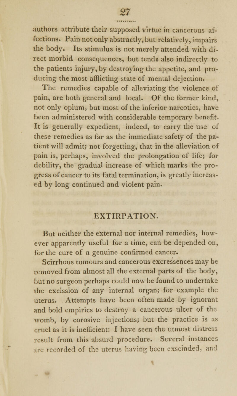 authors attribute their supposed virtue in cancerous af- fections. Pain not only abstractly, but relatively, impairs the body. Its stimulus is not merely attended with di- rect morbid consequences, but tends also indirectly to the patients injury, by destroying the appetite, and pro- ducing the most afflicting state of mental dejection. The remedies capable of alleviating the violence of pain, are both general and local. Of the former kind, not only opium, but most of the inferior narcotics, have been administered with considerable temporary benefit. It is generally expedient, indeed, to carry the use of these remedies as far as the immediate safety of the pa- tient will admit; not forgetting, that in the alleviation of pain is, perhaps, involved the prolongation of life; for debility, the gradual increase of which marks the pro- gress of cancer to its fatal termination, is greatly increas- ed by long continued and violent pain. EXTIRPATION. But neither the external nor internal remedies, how- ever apparently useful for a time, can be depended on, for the cure of a genuine confirmed cancer. Scirrhous tumours and cancerous excressences may be removed from almost all the external parts of the body, but no surgeon perhaps could now be found to undertake the excission of any internal organ; for example the uterus. Attempts have been often made by ignorant and bold empirics to destroy a cancerous ulcer of the womb, by corosive injections; but the practice is as cruel as it is inefficient: I have seen the utmost distress result from this absurd procedure. Several instances are recorded of the uterus having been exscinded, and