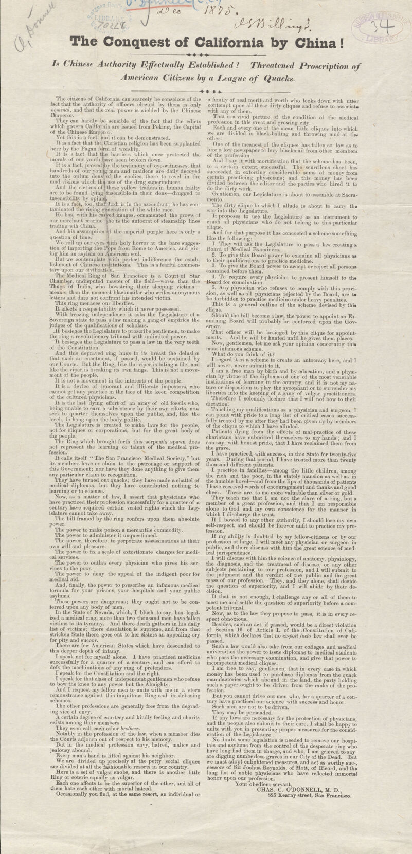 / / Jxn\ iMWJS. The Conquest of California by China! ■»••» .— Is Chinese Authority Effectually Established ? Threatened Proscription of American Citizens by a League of Quacks. The citizens of California can scarcely be conscious of the fact that the authority of officers elected by them is only nominal, and that the real power is wielded by the Chinese Emperor. They can hardly be sensible of the fact that the edicts which govern California are issued from Peking, the Capital of the Chinese Emperor. Yet this is a fact, and it can be demonstrated. It is a fact that the Christian religion has been supplanted here by the Pagan Mrm of worship. It is a fact that the barriers which once protected the morals of our youth have been broken down. It is a fact, proved {by the testimony of eye-witnesses, that hundreds of our yourig men and maidens are daily decoyed into the opium densj of the coolies, there to revel in the mad visions which tha use of the drug superinduces. And the victims of j these yellow traders in human frailty are to be found lying -insensible in their dens—drugged to insensibility by opium. It is a fact, too, thatrJosh is in the ascendant; he has con- taminated the rising generation of the white race. He has, with his caiyed images, ornamented the prows of our merchant marine -he is the autocrat of steamship lines trading will China. And his assumption of the imperial purple here is only a question of time. We roll up our eyes yith holy horror at the bare sugges- tion of importing .the Pope from Home to America, and giv- ing him an asylum on American soil. But we contemplate 'with perfect indifference the estab- lishment of Chinese institutions. This is a fearful commen- tary upon our civilization. The Medical Ring of San Francisco is a Court of Star Chamber, undisputed master of the field—worse than the Thugs of India, who bowstring their sleeping victims— meaner than the meanest blackmailer who writes anonymous letters and dare not confront his intended victim. This ring menaces our liberties. It affects a respectability which it never possessed. With freezing independence it asks the Legislature of a Sovereign state to pass a law making a gang of empirics the jndges of the qualifications of scholars. .It besieges the Legislature to proscribe gentlemen, to make the ring a revolutionary tribunal with unlimited power. It besieges the Legislature to pass a law in the very teeth of the Constitution. And this depraved ring hugs to its breast the delusion that such an enactment, if passed, would be sustained by our Courts. But the Bing, like the viper,is biting a file, and like the viper, is breaking its own fangs. This is not a move- ment of the people. It is not a movement in the interests of the people. It is a device of ignorant and illiterate impostors, who cannot get any practice in the face of the keen competition of the cultured physicians. It is the last dying effort of an army of old fossils who, being unable to earn a subsistence by their own efforts, now seek to quarter themselves upon the public, and, like the leech, to hang upon the body politic. The Legislature is created to make laws for the people, not for cliques or corporations, but for the great body of the people. The Bing which brought forth this serpent's spawn does not represent the learning or talent of the medical pro- fession. It calls itself The San Francisco Medical Society, but its members have no claim to the patronage or support of this Government; nor have they done anything to give them any particular claim to recognition. They' have turned out quacks; they have made a chattel of medical diplomas, but they have • contributed nothing to learning or to science. Now, as a matter of law, I assert that physicians who have practiced their profession successfully for a quarter of a century have acquired certain vested rights which the Leg- islature cannot take away. The bill framed by the ring confers upon them absolute power. The power to make poison a mercantile commodity. The power to administer it unquestioned. The power, therefore, to perpetrate assassinations at their own will and pleasure. The power to fix a scale of extortionate charges for medi- cal services. The power to outlaw every physician who gives his ser- vices to the poor. The power to deny the appeal of the indigent poor for medical aid. And, finally, the power to prescribe an infamous medical formula for your prisons, your hospitals and your public asylums. These powers are dangerous; they ought not to be con- ferred upon any body of men. In the State of Nevada, which, I blush to say, has legal- ized a medical ring, more than two thousand men have fallen victims to its tyranny. And there death gathers in his daily list of victims; there desolation is supreme, and from that stricken State there goes out to her sisters an appealing cry for pity and succor. There are few American States which have descended to this deeper depth of infamy. I speak not for myself alone. I have practiced medicine successfully for a quarter of a century, and can afford to defy the machinations of any ring of pretenders. I speak for the Constitution and the right. I speak for that class of independent gentlemen who refuse to bow the knee to any power but the Almighty. And I request my fellow men to unite with me in a stem remonstrance against this iniquitous Bing and its debasing schemes. The other professions are generally free from the degrad- ing vice of envy. A certain degree of courtesy and kindly feeling and charity exists among their members. They even call each other brothers. Notably in the profession of the law, when a member dies the Courts adjourn out of respect to his memory. But in the medical profession envy, hatred, malice and jealousy abound. Every man's hand is lifted against his neighbor. We are divided up precisely af the petty social cliques are divided at all the fashionable resorts in our country. Here is a set of vulgar snobs, and there is another little Bing or coterie equally as vulgar. Each one affects to be the superior of the other, and all of them hate each other with mortal hatred. Occasionally you find, at the same resort, an individual or a family of real merit and worth who looks down with utter contempt upon all these dirty cliques and refuse to associate with any of them. That is a vivid picture of the condition of the medical profession in this great and growing city. Each and every one of the mean little cliques into which we are divided is black-balling and throwing mud at the other. One of the meanest of the cliques has fallen so low as to hire a low newspaper to levy blackmail from other members of the profession. And I say it with mortification that the scheme has been, to a certain extent, successful. The scurrilous sheet has succeeded in extorting considerable sums of money from certain practicing physicians; and this money has been divided between the editor and the parties who' hired it to do the dirty work. Gentlemen, our Legislature is about to assemble at Sacra- mento. The dirty clique to which I allude is about to carry th» war into the Legislature. It proposes to use the Legislature as an instrument to crush all physicians who do not belong to this particular clique. And for that purpose it has concocted a scheme something like the following: 1. They will ask the Legislature to pass a law creating a Board of Medical Examiners. 2. To give this Board power to examine all physicians a» to their qualifications to practice medicine. 3. To give the Board power to accept or reject all persona examined before 'them. i. To require every physician to present himself to th» Board for examination. _ 5. Any physician who refuses to comply with this provi- sion, as well as all physicians rejected by the Board, are te be forbidden to practice medicine under heavy penalties. This is a general outline of the scheme devised by thi» clique. Should the bill become a law, the power to appoint an Ex- amining Board will probably be conferred upon the Gov- ernor. That officer will be besieged by this clique for appoint- ments. And he will be hunted until he gives them places. Nosy, gentlemen, let me ask your opinion concerning this most infamous scheme. What do you think of it ? I regard it as a scheme to create an autocracy here, and I will never, never submit to it. I am a free man by birth and by education, and a physi- cian by virtue of the diplomas of one of the most venerable institutions of learning in the country, and it is not my na- ture or disposition to play the sycophant or to surrender my liberties into the keeping of a gang of vulgar practitioners. Therefore I solemnly declare that I will not bow to their dictation. Touching my qualifications as a physician and surgeon, I can point with pride to a long list of critical cases success- fully treated by me after they had been given up by members of the clique to which I have alluded. Patients dying from the effects of mal-practice of these charlatans have submitted themselves to my hands ; and I can say, with honest pride, that I have reclaimed them from the grave. I have practiced, with success, in this State for twenty-five years. During that period, I have treated more than twenty thousand different patients. I practice in families—among the little children, among the rich and the poor, in the stately mansion as well as in the humble hovel—and from the lips of thousands of patients I have received words of encouragement and thanks and good cheer. These are to me more valuable than silver or gold. They teach me that I am not the slave of a ring, but a member of a great profession, and that I am responsible alone to God and my own conscience for the manner in which I discharge the trust. If I bowed to any other authority, I should lose my own self-respect, and should be forever unfit to practice my pro- If my ability is doubted by my fellow-citizens or by our profession at large, I will meet any physician or surgeon in public, and there discuss with him the great science of med- ical jurisprudence. I will discuss with him the science of anatomy, physiology, the diagnosis, and the treatment of disease, or' any other subjects pertaining to our profession, and I will submit to the judgment and the verdict of the public and the great mass of our profession. They, and they alone, shall decide the question of superiority, and I will abide by their de- cision. If that is not enough, I challenge any or all of them to meet me and settle the question of superiority before a com- petent tribunal. Now, as to the law they propose to pass, it is in every re- spect obnoxious. Besides, such an act, if passed, would be a direct violation of Section 16 of Article I. of the. Constitution of Cali- fornia, which declares that no ex-post facto law shall ever be Such a law would also take from our colleges and medical universities the power to issue diplomas to medical students who pass the necessary examination, and give that power to incompetent medical cliques. I am free to say, gentlemen, that in every case in which money has been used to purchase diplomas from the quack manufactories which abound in the land, the party holding- such a paper ought to be driven from the ranks of the pro- fession. But you cannot drive out men who, for a quarter of a cen- tury have practiced our science with success and honor. Such men are not to be driven. They may be persuaded. If any laws are necessary for the protection of physicians, and the people also submit to their care, I shall be happy to unite with you in presenting proper measures for the consid- eration of the Legislature. No doubt some legislation is needed to remove our hospi- tals and asylums from the control of the desperate ring who have long had them in charge, and who, I am grieved to say are digging numberless graves in cur City of the Dead. But we must adopt enlightened measures, and act as worthy sue-, cessors of Sir Joshua Beynolds, of Mott, of Ricord, and th» long list of noble physicians who have reflected immortal honor upon our profession. Tour obedient servant, CHA8. C. O'DONNELL, M. D., 825 Kearny street, San Franciseo.