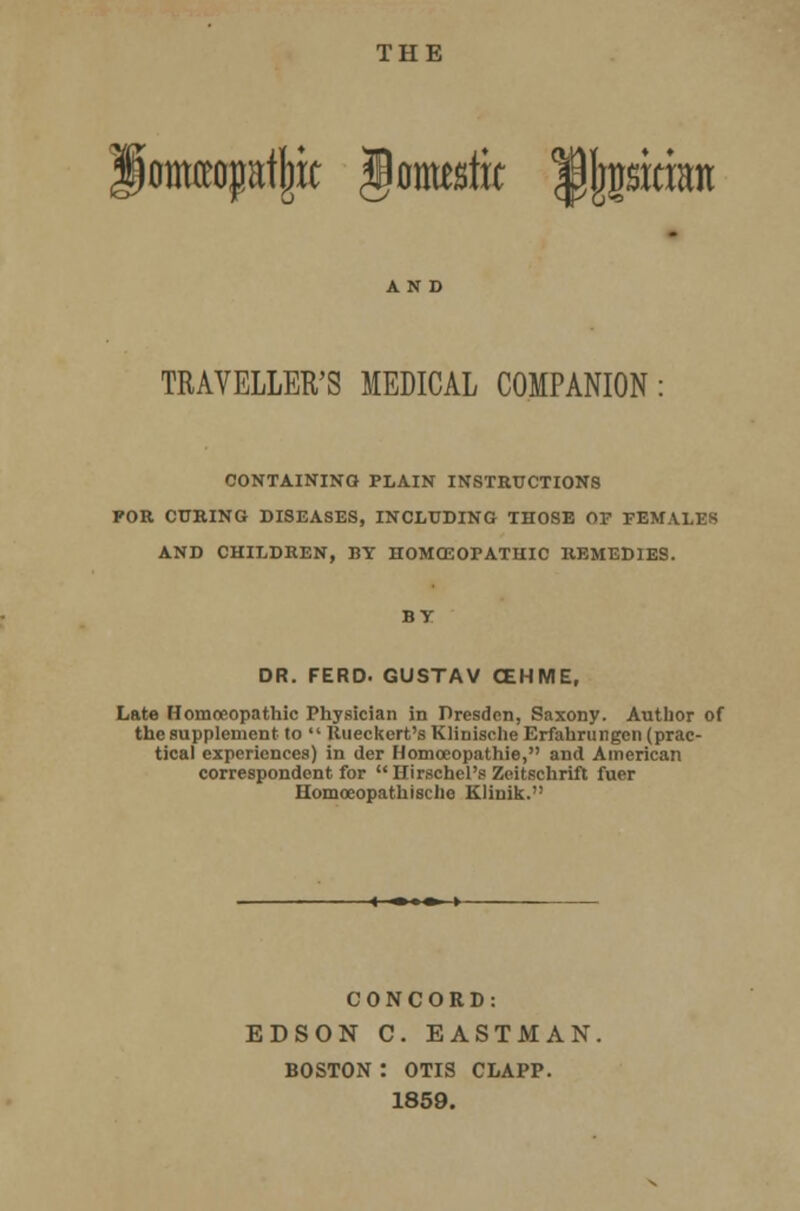 THE iomraptjjic Jomeriic ipijcsicmn TRAVELLER'S MEDICAL COMPANION CONTAINING PLAIN INSTRUCTIONS FOR CURING DISEASES, INCLUDING THOSE OF FEMALES AND CHILDREN, BY HOMOEOPATHIC REMEDIES. BY DR. FERD. GUSTAV CEHME, Late Homoeopathic Physician in Dresden, Saxony. Author of the supplement to  Rueckert's Klinische Erfahrungen (prac- tical experiences) in der Homoeopathic, and American correspondent for Hirschel's Zeitschrift fuer Homocopathisclic Klinik. CONCORD: EDSON C. EASTMAN. BOSTON : OTIS CLAPP. 1859.