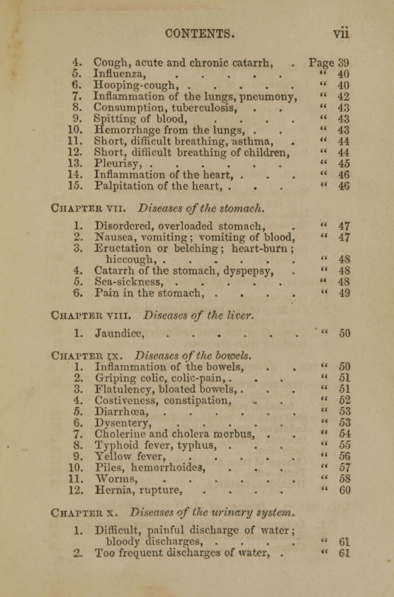 4. Cough, acute and chronic catarrh, 5. Influenza, 6. Hooping-cough, 7. Inflammation of the lungs, pncumony, 8. Consumption, tuberculosis, 9. Spitting of blood, .... 10. Hemorrhage from the lungs, . 11. Short, difficult breathing, asthma, 12. Short, difficult breathing of children, 13. Pleurisy, 14. Inflammation of the heart, . 15. Palpitation of the heart, . ClIArTER VII 1. Diseases of the stomach. Disordered, overloaded stomach, Nausea, vomiting; vomiting of blood, Eructation or belching; heart-burn ; hiccough, Catarrh of the stomach, dyspepsy, Sea-sickness, Pain in the stomach, .... Chapter viii. Diseases of the liver. 1. Jaundice Chapter t,x. Diseases of the botoels. 1. Inflammation of the bowels, 2. Griping colic, colic-pain,. 3. Flatulency, bloated bowels,. 4. Costiveness, constipation, 5. Diarrhoea, .... 6. Dysentery, . . . . 7. Cholerine and cholera mcrbus, 8. Typhoid fever, typhus, . 9. Yellow fever, 10. Piles, hemorrhoides, 11. Worms, .... 12. Hernia, rupture, Chat-teh x. Diseases of the urinary system. 1. Difficult, painful discharge of water; bloody discharges, . 2. Too frequent discharges of water, . Page 39 «< 40 k 40 ii 42 « 43 CI 43 II 43 (( 44 II 44 II 45 << 46 <( 46 ii 47 ii 47 <( 48 <i 48 ii 48 << 49 50 50 51 51 62 53 53 54 55 56 57 5S 60 61 61