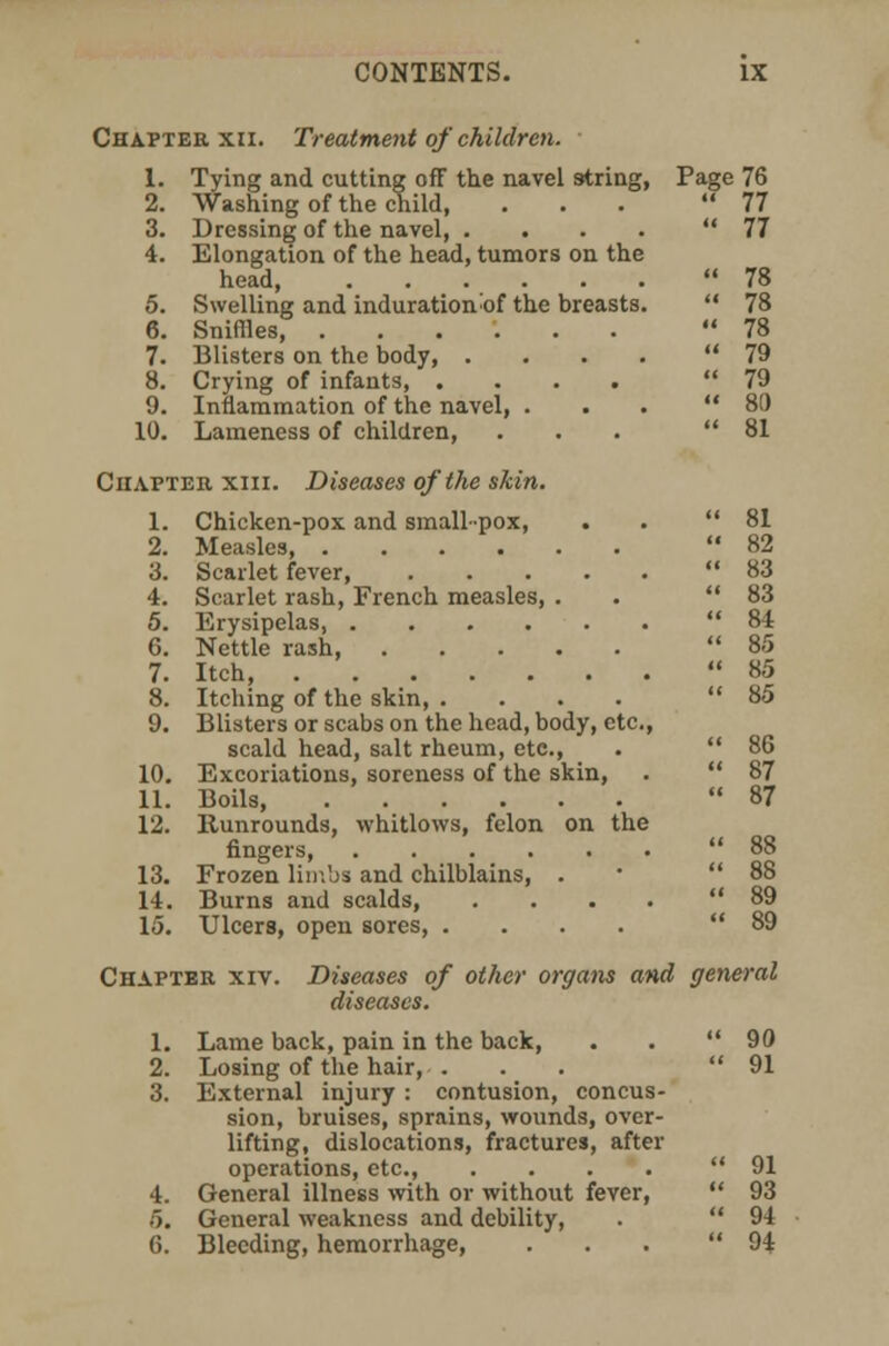 Chapter xn. Treatment of children. 1. Tying and cutting off the navel string, Page 76 2. Washing of the child, ... 77 3. Dressing of the navel, .... 77 4. Elongation of the head, tumors on the head 78 5. Swelling and induration^of the breasts.  78 6. Sniffles 78 7. Blisters on the body, .... 79 8. Crying of infants 79 9. Inflammation of the navel, ... 80 10. Lameness of children, ... 81 Chapter xiii. Diseases of the skin. 1. Chicken-pox and small-pox, . . 81 2. Measles, 82 3. Scarlet fever 83 4. Scarlet rash, French measles, . . 83 5. Erysipelas, 84 6. Nettle rash, 85 7. Itch, 85 8. Itching of the skin 85 9. Blisters or scabs on the head, body, etc., scald head, salt rheum, etc, .  86 10. Excoriations, soreness of the skin, .  87 11. Boils, 87 12. Runrounds, whitlows, felon on the fingers, 88 13. Frozen limbs and chilblains, . 88 14. Burns and scalds, .... 89 15. Ulcers, open sores, .... 89 Chapter xiv. Diseases of other organs and general diseases. 1. Lame back, pain in the back, . . 90 2. Losing of the hair, ... 91 3. External injury : contusion, concus- sion, bruises, sprains, wounds, over- lifting, dislocations, fractures, after operations, etc., .... 91 4. General illness with or without fever,  93 5. General weakness and debility, .  94 6. Bleeding, hemorrhage, ... 94