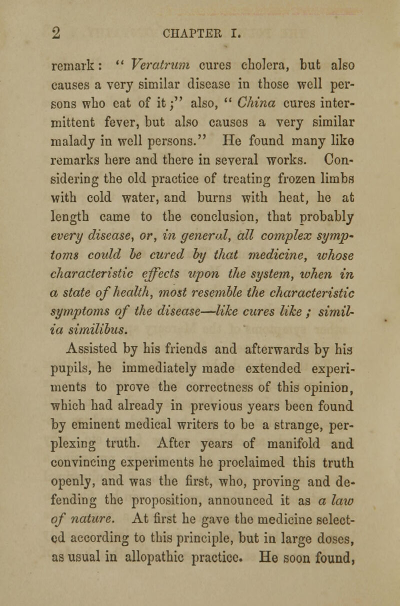 remark:  Veratrum cures cholera, but also causes a very similar disease in those well per- sons who cat of it; also,  China cures inter- mittent fever, but also causes a very similar malady in well persons. He found many like remarks here and there in several works. Con- sidering the old practice of treating frozen limbs with cold water, and burns with heat, he at length came to the conclusion, that probably every disease, or, in general, all complex symp' toms could be cured by that medicine, tohose characteristic effects upon the system, when in a state of health, most resemble the characteristic symptoms of the disease—like cures like ; simil- ia similibus. Assisted by his friends and afterwards by his pupils, he immediately made extended experi- ments to prove the correctness of this opinion, which had already in previous years been found by eminent medical writers to be a strange, per- plexing truth. After years of manifold and convincing experiments he proclaimed this truth openly, and was the first, who, proving and de- fending the proposition, announced it as a law of nature. At first he gave the medicine select- ed according to this principle, but in large doses, as usual in allopathic practice. He soon found,