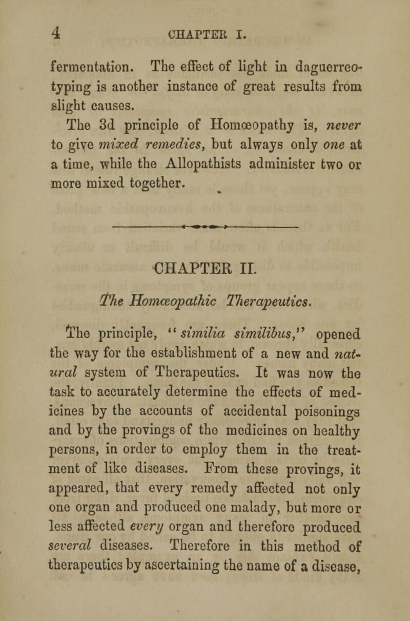 fermentation. The effect of light in daguerreo- typing is another instance of great results from slight causes. The 3d principle of Homoeopathy is, never to give mixed remedies, but always only one at a time, while the Allopathists administer two or more mixed together. CHAPTER II. The Homoeopathic llierapeutics. The principle,  similia similibus, opened the way for the establishment of a new and nat- ural system of Therapeutics. It was now tho task to accurately determine the effects of med- icines by the accounts of accidental poisonings and by the provings of tho medicines on healthy persons, in order to employ them in the treat- ment of like diseases. From these provings, it appeared, that every remedy affected not only one organ and produced one malady, but more or less affected evert/ organ and therefore produced several diseases. Therefore in this method of therapeutics by ascertaining the name of a disease,