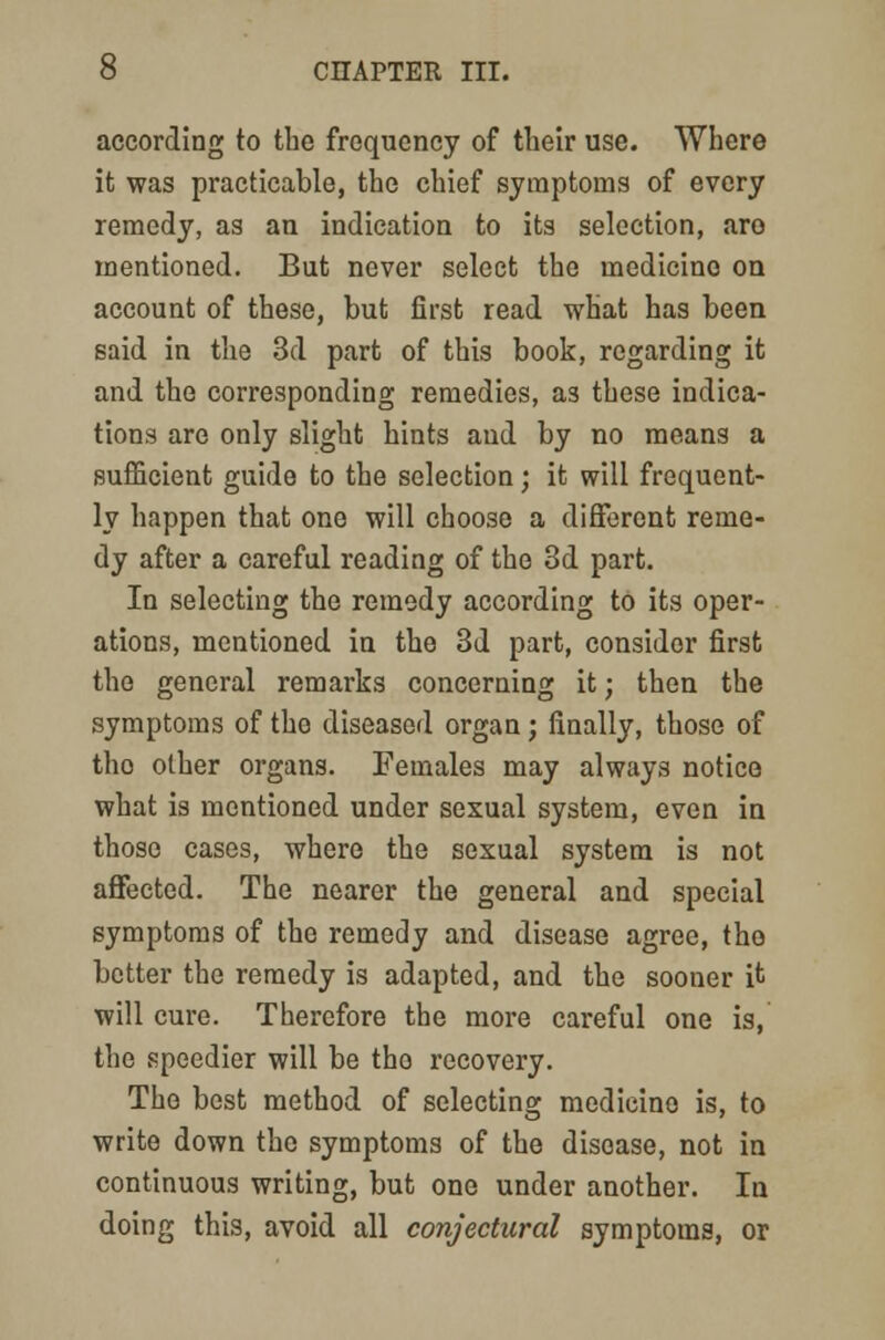 according to the frequency of their use. Where it was practicable, the chief symptoms of every remedy, as an indication to its selection, aro mentioned. But never select the medicine on account of these, but first read what has been said in the 3d part of this book, regarding it and the corresponding remedies, as these indica- tions are only slight hints and by no means a sufficient guide to the selection; it will frequent- ly happen that one will choose a different reme- dy after a careful reading of the 3d part. In selecting the remedy according to its oper- ations, mentioned in the 3d part, consider first the general remarks concerning it; then the symptoms of the diseased organ; finally, those of tho other organs. Females may always notice what is mentioned under sexual system, even in those cases, where the sexual system is not affected. The nearer the general and special symptoms of the remedy and disease agree, tho better the remedy is adapted, and the sooner it will cure. Therefore the more careful one is, the speedier will be tho recovery. The best method of selecting medicine is, to write down the symptoms of the disease, not in continuous writing, but one under another. In doing this, avoid all conjectural symptoms, or