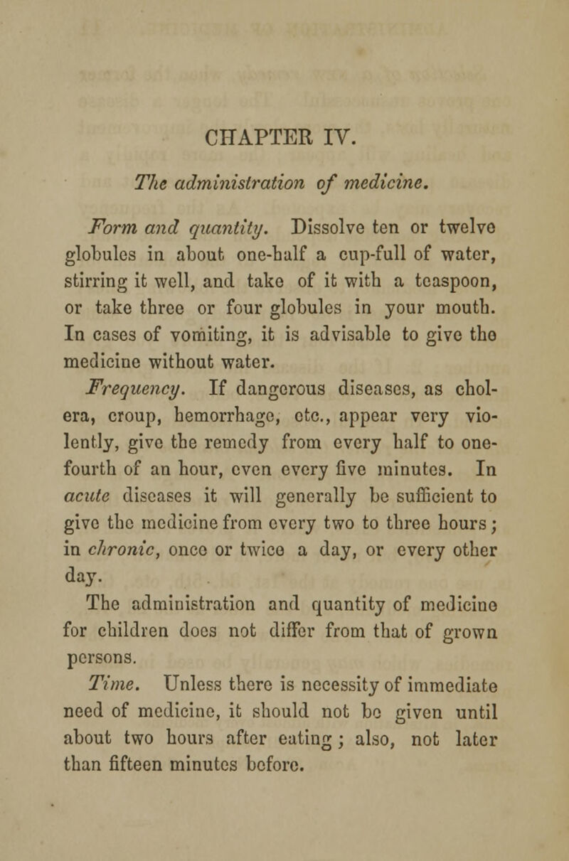 The administration of medicine. Form and quantity. Dissolve ten or twelve globules in about one-half a cup-full of water, stirring it well, and take of it with a teaspoon, or take three or four globules in your mouth. In cases of vomiting, it is advisable to give tho medicine without water. Frequency. If dangerous diseases, as chol- era, croup, hemorrhage, etc., appear very vio- lently, give the remedy from every half to one- fourth of an hour, even every five minutes. In acute diseases it will generally be sufficient to give the medicine from every two to three hours ; in chronic, once or twice a day, or every other day. The administration and quantity of medicine for children does not differ from that of grown persons. Time. Unless there is necessity of immediate need of medicine, it should not be given until about two hours after eating; also, not later than fifteen minutes before.