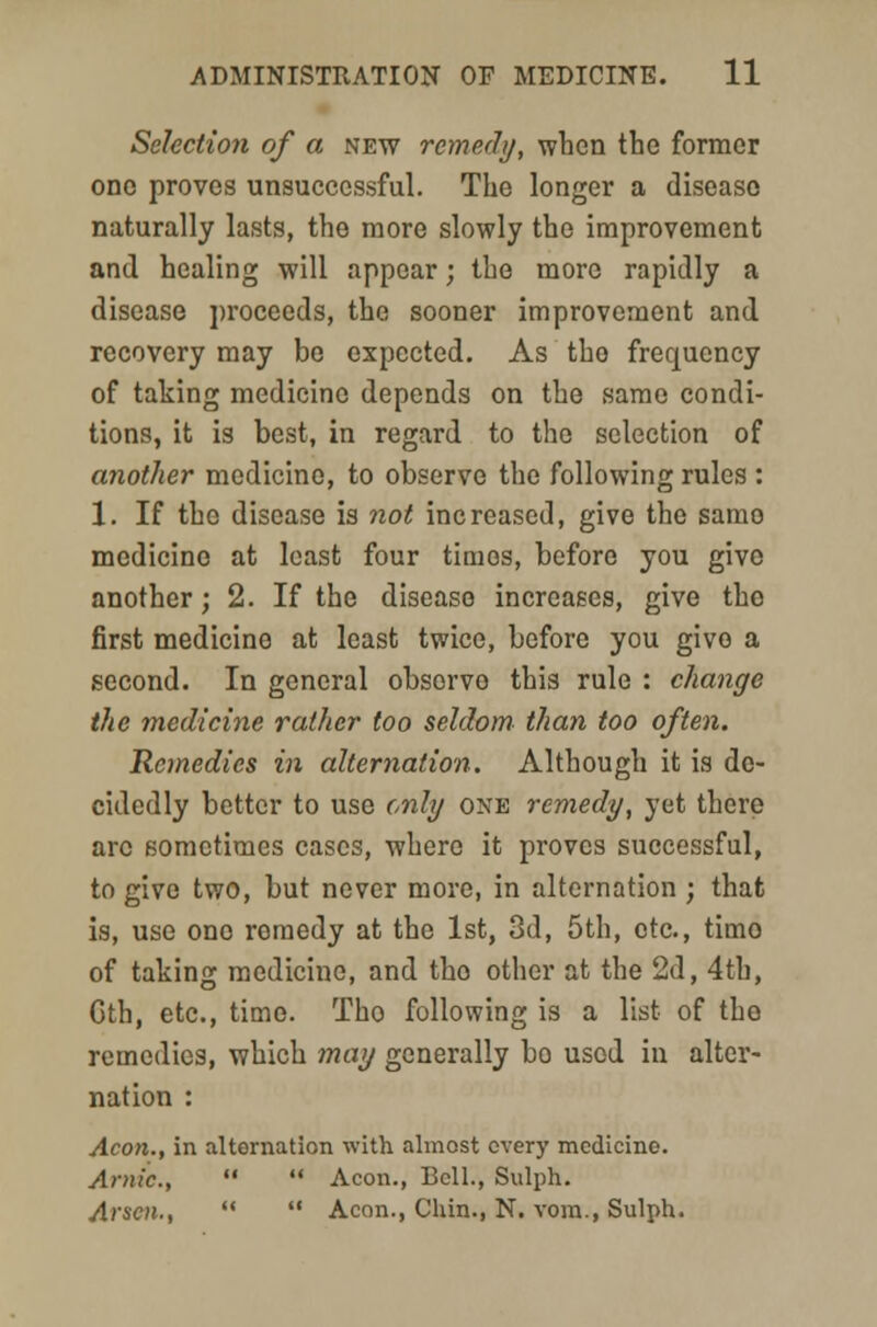 Selection of a new remedy, when the former one proves unsuccessful. The longer a disease naturally lasts, the more slowly the improvement and healing will appear; the more rapidly a disease proceeds, the sooner improvement and recovery may be expected. As tho frequency of taking medicine depends on the same condi- tions, it is best, in regard to the selection of another medicine, to observe the following rules : 1. If the disease is not increased, give the samo medicine at least four times, before you give another; 2. If the disease increases, give tho first medicine at least twice, before you givo a second. In general obsorvo this rule : change the medicine rather too seldom than too often. Remedies in alternation. Although it is de- cidedly better to use only one remedy, yet there arc sometimes cases, where it proves successful, to give two, but never more, in alternation ; that is, use ono remedy at the 1st, 3d, 5th, etc., timo of taking medicine, and tho other at the 2d, 4th, Cth, etc., timo. Tho following is a list of tho remedies, which may generally bo used in alter- nation : Aeon., in alternation with almost every medicine. Ar»ic,   Aeon., Bell., Sulph. Arson., '*  Aeon., Chin., N. vom., Sulph.