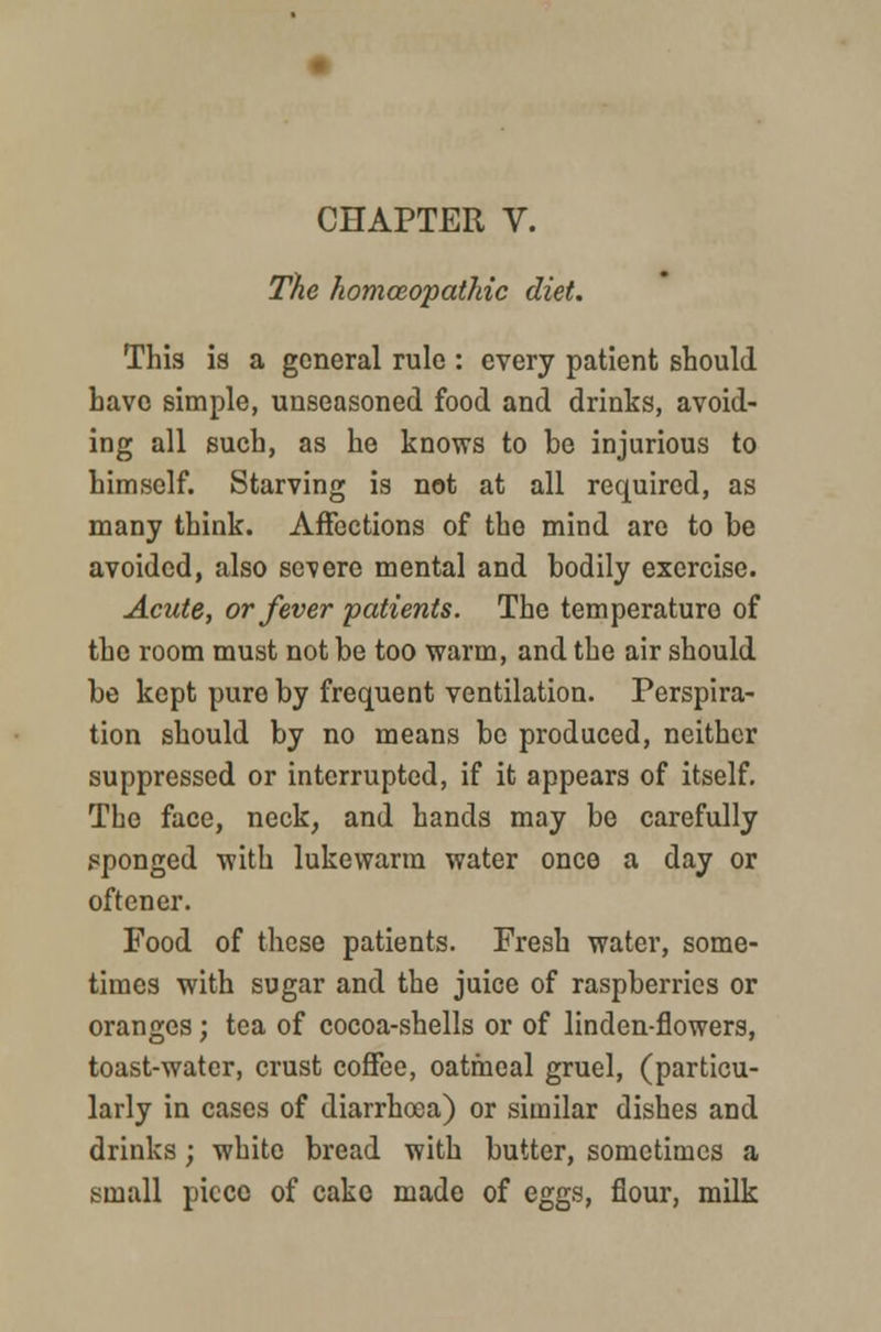 The homoeopathic diet. This is a general rule : every patient should have simple, unseasoned food and drinks, avoid- ing all such, as he knows to be injurious to himself. Starving is not at all required, as many think. Affections of the mind are to be avoided, also severe mental and bodily exercise. Acute, or fever patients. The temperature of the room must not be too warm, and the air should be kept pure by frequent ventilation. Perspira- tion should by no means be produced, neither suppressed or interrupted, if it appears of itself. The face, neck, and hands may be carefully sponged with lukewarm water once a day or oftener. Food of these patients. Fresh water, some- times with sugar and the juice of raspberries or oranges; tea of cocoa-shells or of linden-flowers, toast-water, crust coffee, oatmeal gruel, (particu- larly in cases of diarrhoea) or similar dishes and drinks; white bread with butter, sometimes a small piece of cake made of eggs, flour, milk