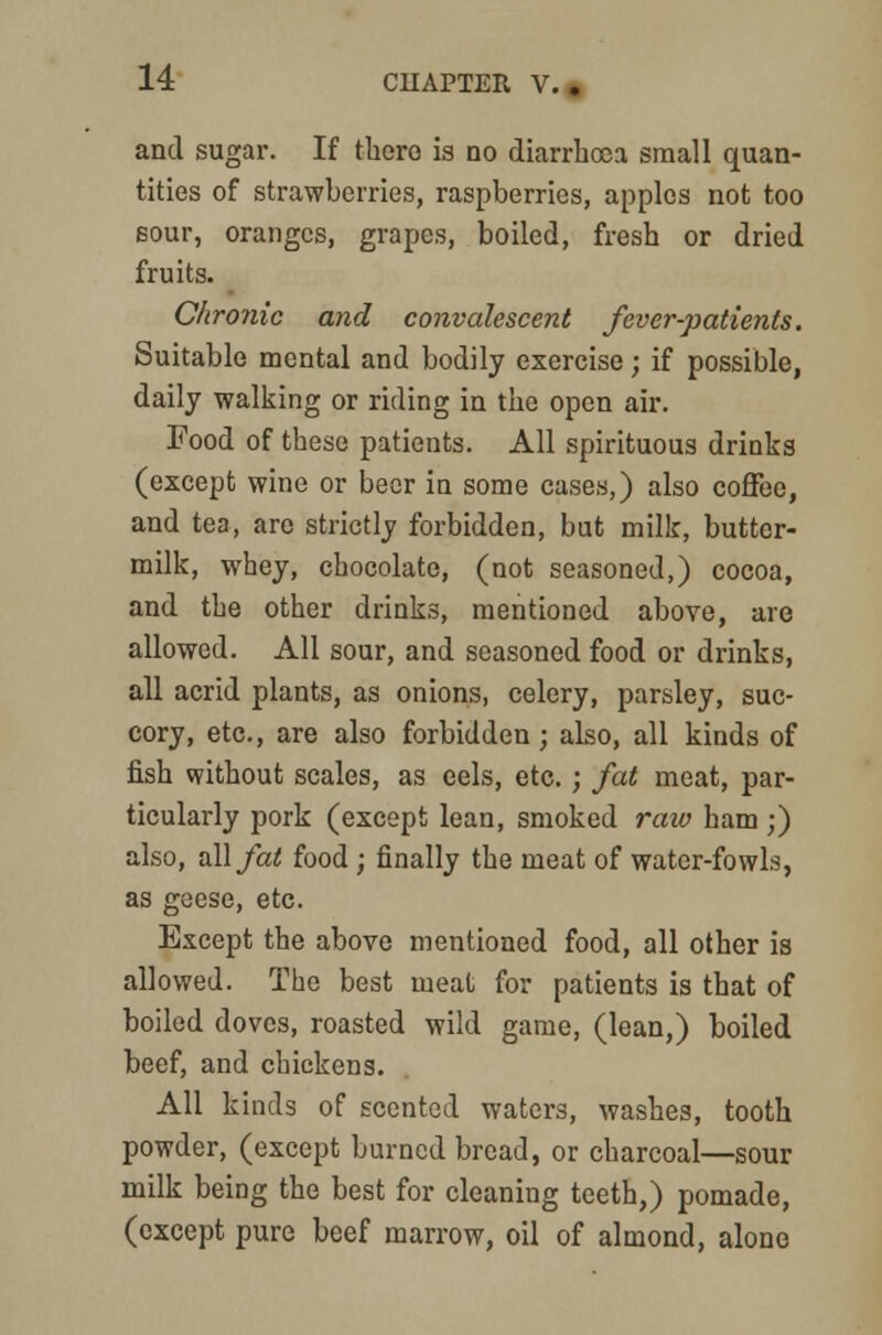 and sugar. If there is no diarrhoea small quan- tities of strawberries, raspberries, apples not too sour, oranges, grapes, boiled, fresh or dried fruits. Chronic and convalescent fever-patients. Suitable mental and bodily exercise; if possible, daily walking or riding in the open air. Food of these patients. All spirituous drinks (except wine or beer in some cases,) also coffee, and tea, are strictly forbidden, but milk, butter- milk, whey, chocolate, (not seasoned,) cocoa, and the other drinks, mentioned above, aro allowed. All sour, and seasoned food or drinks, all acrid plants, as onions, celery, parsley, suc- cory, etc., are also forbidden ; also, all kinds of fish without scales, as eels, etc. ; fat meat, par- ticularly pork (except lean, smoked raw ham;) also, dill fat food ; finally the meat of water-fowls, as geese, etc. Except the above mentioned food, all other is allowed. The best meat for patients is that of boiled doves, roasted wild game, (lean,) boiled beef, and chickens. All kinds of scented waters, washes, tooth powder, (except burned bread, or charcoal—sour milk being the best for cleaning teeth,) pomade, (except pure beef marrow, oil of almond, alone