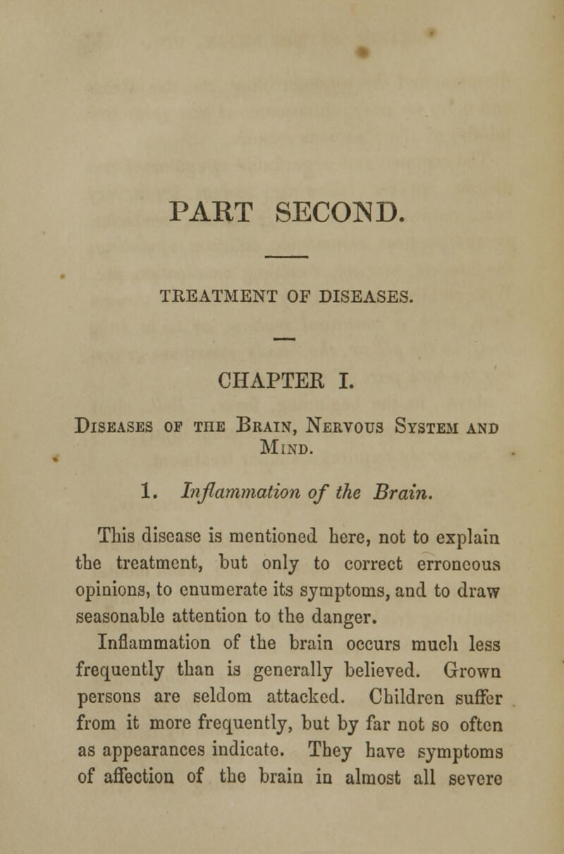 PART SECOND. TREATMENT OF DISEASES. CHAPTER I. Diseases of the Brain, Nervous System and Mind. 1. Inflammation of the Brain. This disease is mentioned here, not to explain the treatment, but only to correct erroneous opinions, to enumerate its symptoms, and to draw seasonable attention to the danger. Inflammation of the brain occurs much less frequently than is generally believed. Grown persons are seldom attacked. Children suffer from it more frequently, but by far not so often as appearances indicate. They have symptoms of affection of the brain in almost all severe