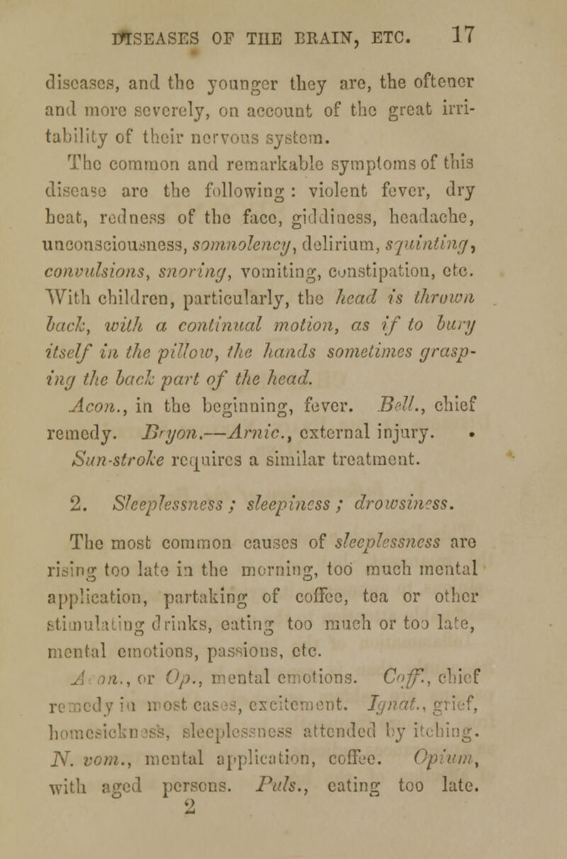 diseases, and the younger tbey are, the oftener and more severely, on account of the great irri- tability of their nervous system. The common and remarkable symptoms of this disease are the following: violent fever, dry heat, redness of the face, giddiness, headache, unconsciousness, somnolency, delirium, squinting^ convulsions, snoring, vomiting, constipation, etc. With children, particularly, the head is thrown hack, with a continual motion, as if to bury itself in the pilloio, the hands sometimes grasp- ing the bach part of the head. Aeon., in the beginning, fever. BrfL, chief remedy. llnjon.—Arnic, external injury. . Sun-stroke requires a similar treatment. 2. Sleeplessness ; sleepiness ; drowsiness. The most common causes of sleeplessness are rising too late in the morning, too much mental application, partaking of coffee, tea or other stimulating drinks, eating too much or too late, mental emotions, passions, etc. A on., or Op., mental emotions. C»ff., chief i most cases, excitement. Ign home attended by itching. N. vom., mental application, coffee. </ with aged persons. Puis., eating too late. 2