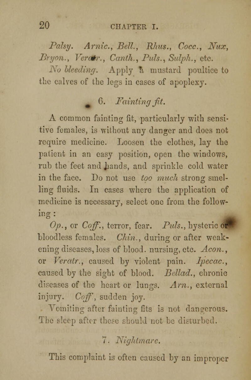 Palsy. Arnic, Bell., Rhus., Cocc, Nux, Bryon., Veratr., Canth., Puis., Sulpk., etc. No bleeding. Apply \ mustard poultice to the calves of the legs in cases of apoplexy. C. Fainting Jit. A common fainting fit, particularly with sensi- tive females, is without any danger and does not require medicine. Loosen the clothes, lay the patient in an easy position, open the windows, rub the feet and Jiands, and sprinkle cold water in the face. Do not use too much strong smel- ling fluids. In cases where the application of medicine is necessary, select one from the follow- ing : m Op., or Coff., terror, fear. Puis., hysteric <mF bloodless females. Chin., during or after weak- ening diseases, loss of blood, nursing, etc. Aeon., or Veratr., caused by violent pain. Ipecac., caused by the sight of blood. Bdlad., chronic diseases of the heart or lungs. Am., external injury. Coff, sudden joy. Vomiting after fainting fits is not dangerous. The sleep after these should not be disturbed. 7. Nightmare. This complaint is often caused by an improper