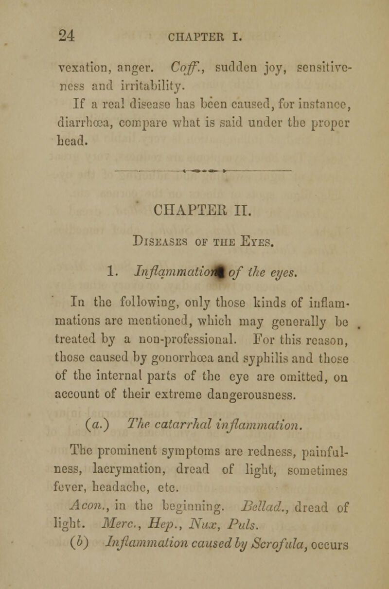 vexation, anger. Coff., sudden joy, sensitive- ness and irritability. If a real disease lias been caused, fur instance, diarrhoea, compare what is said under the proper head. CHAPTER IT. Diseases of the Eyes. 1. Inflammation of the eyes. In the following, only those hinds of inflam- mations are mentioned, which may generally be treated by a non-professional. For this reason, those caused by gonorrhoea and syphilis and those of the internal parts of the eye are omitted, on account of their extreme dangerousness. (a.) The catarrhal inflammation. The prominent symptoms are redness, painfull- ness, lacrymation, dread of light, sometimes fever, headache, etc. Aeon., in the beginning. Bellad., dread of light. Merc., Hep., Nux, Pals. (b) Inflammation caused by Scrofula, occurs