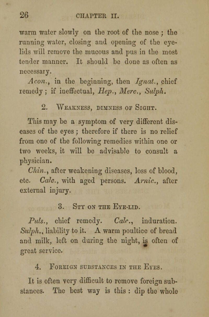warm water slowly on the root of the nose ; the running water, closing and opening of the eye- lids will remove the mucous and pus in the most tender manner. It should be done as often as necessary. Aeon., in the beginning, then Ignat., chief remedy; if ineffectual, Hep., Merc., Sulph. 2. Weakness, dimness op Sight. This may be a symptom of very different dis- eases of the eyes; therefore if there is no relief from one of the following remedies within one or two weeks, it will be advisable to consult a physician. Chin., after weakening diseases, loss of blood, etc. Calc, with aged persons. Arnic, after external injury. 3. Sty on the Eye-lid. Puis., chief remedy. Calc, induration. Sulph., liability to it. A warm poultice of bread and milk, left on during the night, is often of great service. 4. Foreign substances in the Eos. It is often very difficult to remove foreign sub- stances. The best way is this : dip the whole