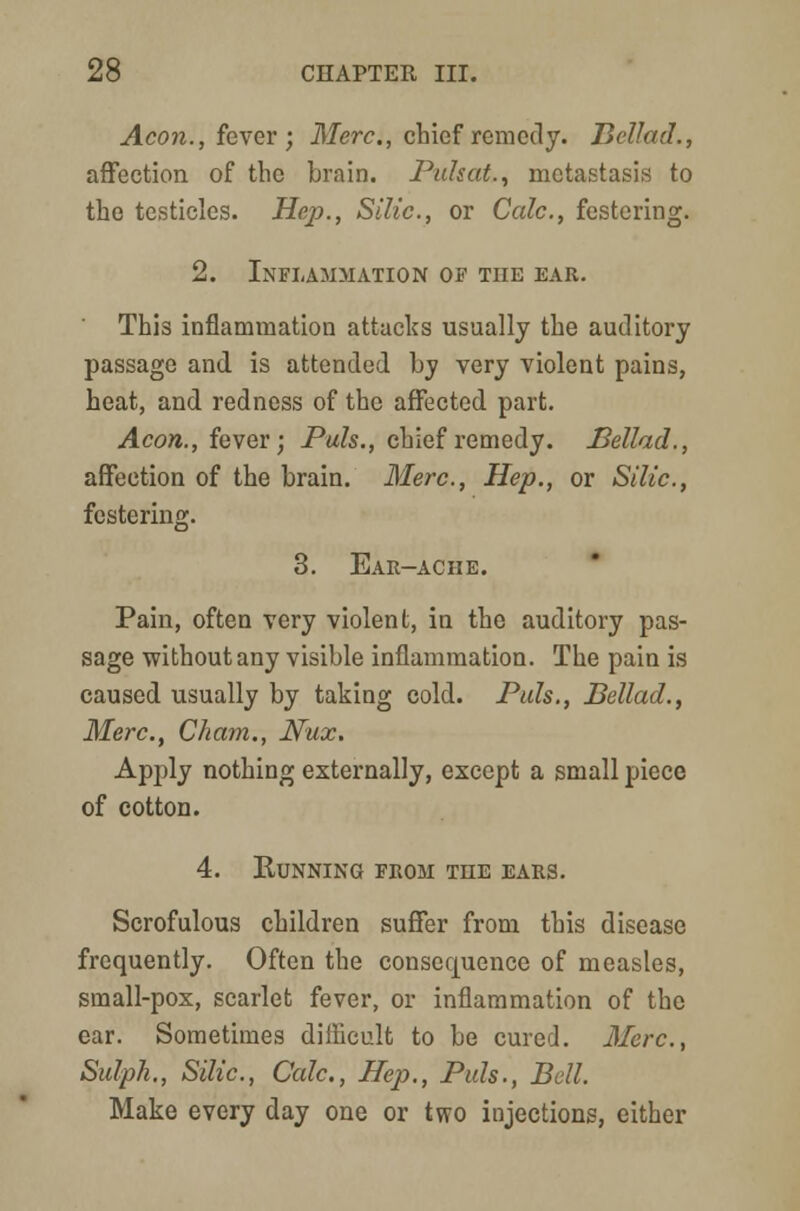 Aeon., fever ; Merc, chief remedy. Bellad., affection of the brain. Puhat., metastasis to the testicles. Hep., Sllic., or Cede, festering. 2. Inflammation of the ear. Thi3 inflammation attacks usually the auditory passage and is attended by very violent pains, heat, and redness of the affected part. Aeon., fever; Pals., chief remedy. Bellad., affection of the brain. Merc., Hep., or Silic, festering. 3. Ear-ache. Pain, often very violent, in the auditory pas- sage without any visible inflammation. The pain is caused usually by taking cold. Puis., Bellad., Merc., Cham., Nux. Apply nothing externally, except a small piece of cotton. 4. KuNNING FROM THE EARS. Scrofulous children suffer from this disease frequently. Often the consecpience of measles, small-pox, scarlet fever, or inflammation of the ear. Sometimes difficult to be cured. Merc, Sulph,, Silic., Calc, Hep., Puis., Bell. Make every day one or two injections, either