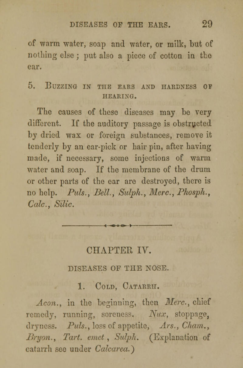 of warm water, soap and water, or milk, but of nothing else ; put also a piece of cotton in tho ear. 5. Buzzing in the ears and hardness of HEARING. The causes of these diseases may be very different. If the auditory passage is obstructed by dried wax or foreign substances, remove it tenderly by an ear-pick or hair pin, after having made, if necessary, some injections of warm water and soap. If the membrane of the drum or other parts of the ear arc destroyed, there is no help. Puis., Bell., Sulph., Merc, Phosph., Calc, Silic. -«—•-•«—►- CHAPTER IV. DISEASES OF THE NOSE. 1. Cold, Catarrh. Aeon., in the beginning, then Merc, chief remedy, running, soreness. Nux, stoppage, dryness. Puis., loss of appetite, Ars., Cham., Bryon., Tart, emct , Sulph. (Explanation of catarrh sec under Calcarea.)