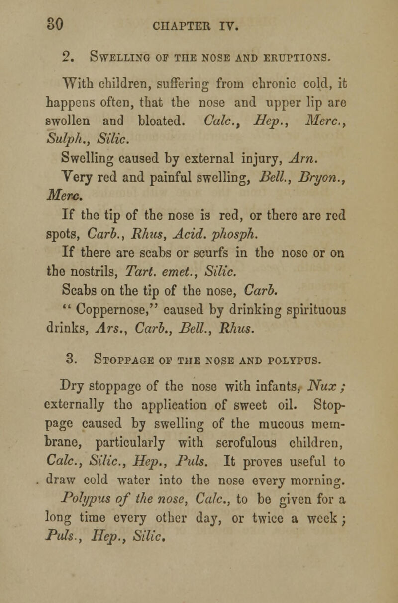 2. Swelling of the nose and eruptions. With children, suffering from chronic cold, it happens often, that the nose and upper lip are swollen and bloated. Calc, Hep., Merc, Sulph., Silic. Swelling caused by external injury, Am. Very red and painful swelling, Bell., Bryon., Merc. If the tip of the nose is red, or there are red spots, Carb., Rhus, Acid, phosph. If there are scabs or scurfs in tho noso or on the nostrils, Tart, emet., Silic. Scabs on the tip of the nose, Carb.  Coppernose, caused by drinking spirituous drinks, Ars., Carb., Bell., Rhus. 3. Stoppage of the nose and polypus. Dry stoppage of the nose with infants, Nux ; externally tho application of sweet oil. Stop- page caused by swelling of the mucous mem- brane, particularly with scrofulous children, Calc, Silic, Hep., Puis. It proves useful to draw cold water into the nose every morning. Polypus of the nose, Calc, to be given for a long time every other day, or twice a week; Puis., Hep., Silic.