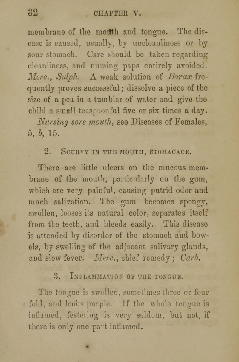 membrane of the motKh and tongue. The dis- ease is caused, usually, by unclcanliness or by sour stomach. Care should be taken regarding cleanliness, and nursing paps entirely avoided. Merc, Sulph. A weak solution of Borax fre- quently proves successful; dissolve a piece of the size of a pea in a tumbler of water and give the child a small teaspoonful five or sis times a day. Nursing sore mouth, see Diseases of Females, 5, b, 15. 2. Scurvy in the mouth, stojiacace. There are little ulcers on the mucous mem- brane of the mouth, particularly on the gum, which are very painful, causing putrid odor and much salivation. The gum becomes spongy, Men, looses its natural color, separates itself from the teeth, and bleeds easily. This disease is attended by disorder of the stomach and bow- els, by swelling of the adjacent salivary glands, and slow fever. Merc, chief remedy ; Curb. 3. Inflammation ov toe tongue. The tongue is swollen, sometimes three o fold, and looks purple. If the whole tongue is inflamed, festering is very seldom, but not, if there is only one part inflamed.