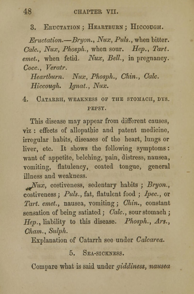 3. Eructation ; Heartburn ; Hiccough. Eructation.—Bryon., Nux, Puis., when bitter. Cede, Nux, Phosph., when sour. Hep., Tart, emet., when fetid. Nux, Bell, in pregnancy. Cocc, Veratr. Heartburn. Nux, Phosph., Chin., Calc. Hiccough. Ignat., Nux. 4. Catarrh, weakness of the stomach, dys. pepsy. This disease may appear from different causes, viz : effects of allopathic and patent medicine, irregular habits, diseases of the heart, lungs or liver, etc. It shows the following symptoms: want of appetite, belching, pain, distress, nausea, vomiting, flatulency, coated tongue, general illness and weakness. Itfux, costiveness, sedentary habits ; Bryon., costiveness; Puis., fat, flatulent food ; Ipec, or Tart, emet., nausea, vomiting; Chin., constant sensation of being satiated; Calc., sour stomach ; Hep., liability to this disease. Phosph., Ars., Cham., Sulph. Explanation of Catarrh see under Calcarea. 5. Sea-sickness. Compare what is said under giddiness, nausea