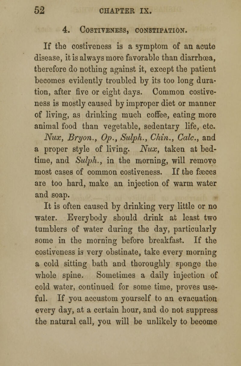 4. COSTIVENESS, CONSTIPATION. If the costiveness is a symptom of an acute disease, it is always more favorable than diarrhoea, therefore do nothing against it, except the patient becomes evidently troubled by its too long dura- tion, after five or eight days. Common costive- ness is mostly caused by improper diet or manner of living, as drinking much coffee, eating more animal food than vegetable, sedentary life, etc. Nux, Bryon., Op., Sulph., Chin., Calc, and a proper style of living. Nux, taken at bed- time, and Sulph., in the morning, will remove most cases of common costiveness. If the faeces are too hard, make an injection of warm water and soap. It is often caused by drinking very little or no water. Everybody should drink at least two tumblers of water during the day, particularly some in the morning before breakfast. If the costiveness is very obstinate, take every morning a cold sitting bath and thoroughly sponge the whole spine. Sometimes a daily injection of cold water, continued for some time, proves use- ful. If you accustom yourself to an evacuation every day, at a certain hour, and do not suppress the natural call, you will be unlikely to become