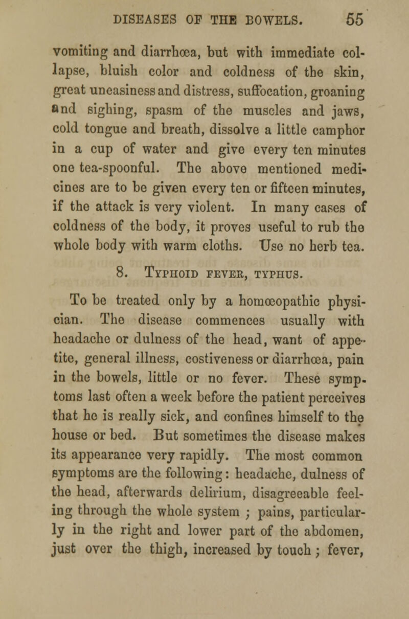 vomiting and diarrhoea, but with immediate col- lapse, bluish color and coldness of the skin, great uneasiness and distress, suffocation, groaning and sighing, spasm of the muscles and jaws, cold tongue and breath, dissolve a little camphor in a cup of water and give every ten minutes one tea-spoonful. The above mentioned medi- cines are to be given every ten or fifteen minutes, if the attack is very violent. In many cases of coldness of the body, it proves useful to rub the wholo body with warm cloths. Use no herb tea. 8. Typhoid fever, typhus. To be treated only by a homoeopathic physi- cian. The disease commences usually with headache or dulness of the head, want of appe- tite, general illness, costiveness or diarrhoea, pain in the bowels, little or no fever. These symp. toms last often a week before the patient perceives that ho is really sick, and confines himself to the house or bed. But sometimes the disease makes its appearance very rapidly. The most common symptoms are the following: headache, dulness of the head, afterwards delirium, disagreeable feel- ing through the whole system j pains, particular- ly in the right and lower part of the abdomen, just over the thigh, increased by touch ; fever,