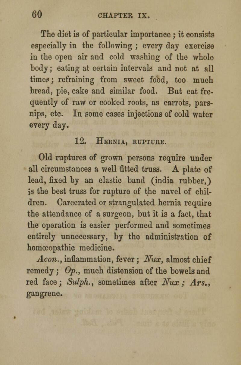 The diet is of particular importance; it consists especially in the following ; every day exercise in the open air and cold washing of the whole body; eating at certain intervals and not at all times; refraining from sweet food, too much bread, pie, cake and similar food. But eat fre- quently of raw or cooked roots, as carrots, pars- nips, etc. In some cases injections of cold water every day. 12. Heknia, rupture. Old ruptures of grown persons require under all circumstances a well fitted truss. A plate of lead, fixed by an elastic band (india rubber,) is the best truss for rupture of the navel of chil- dren. Carcerated or strangulated hernia require the attendance of a surgeon, but it is a fact, that the operation is easier performed and sometimes entirely unnecessary, by the administration of homoeopathic medicine. Aeon., inflammation, fever; Nux, almost chief remedy; Op., much distension of the bowels and red face; Sulph., sometimes after Nux; Ars., gangrene.