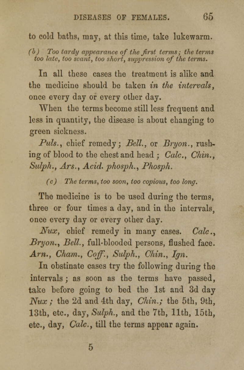 to cold baths, may, at this time, take lukewarm. (b) Too tardy appearance of the first terms; the terms too late, too scant, too short, suppression of the terms. In all these cases the treatment is alike and the medicine should be taken in the intervals, once every day or every other day. When the terms become still less frequent and less in quantity, the disease is about changing to green sickness. Puis., chief remedy; Bell., or Bryon., rush- ing of blood to the chest and head ; Calc., Chin., Sulph., Ars., Acid, phosph., Phosph. (c) The terms, too soon, too copious, too long. The medicine is to be used during the terms, three or four times a day, and in the intervals, once every day or every other day. Nux, chief remedy in many cases. Calc, Bryon., Bell., full-blooded persons, flushed face. Am., Cham., Coff., Sulph., Chin., Ign. In obstinate cases try the following during the intervals; as soon as the terms have passed, take before going to bed the 1st and 3d day Nux ; the 2d and 4th day, Chin.; the 5th, 9th, 13th, etc., day, Sulph., and the 7th, 11th, 15th, etc., day, Calc., till the terms appear again.