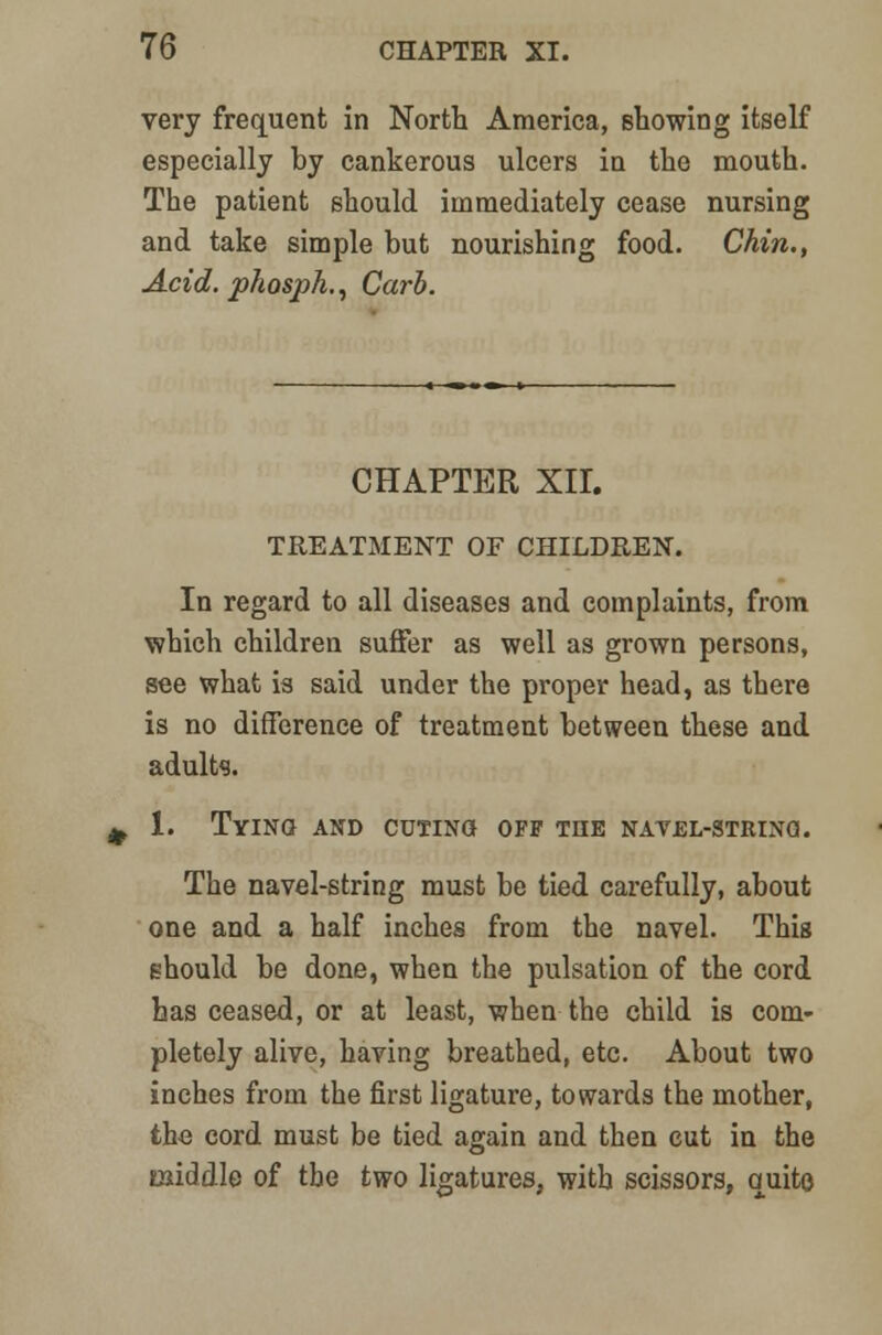 very frequent in North America, showing itself especially by cankerous ulcers in the mouth. The patient should immediately cease nursing and take simple but nourishing food. Chin., Acid, phosph., Carb. CHAPTER XII. TREATMENT OF CHILDREN. In regard to all diseases and complaints, from which children suffer as well as grown persons, see what is said under the proper head, as there is no difference of treatment between these and adults. 1. Tying and cuting off the navel-string. The navel-string must be tied carefully, about one and a half inches from the navel. This ehould be done, when the pulsation of the cord has ceased, or at least, when the child is com- pletely alive, having breathed, etc. About two inches from the first ligature, towards the mother, the cord must be tied again and then cut in the middle of the two ligatures, with scissors, quite