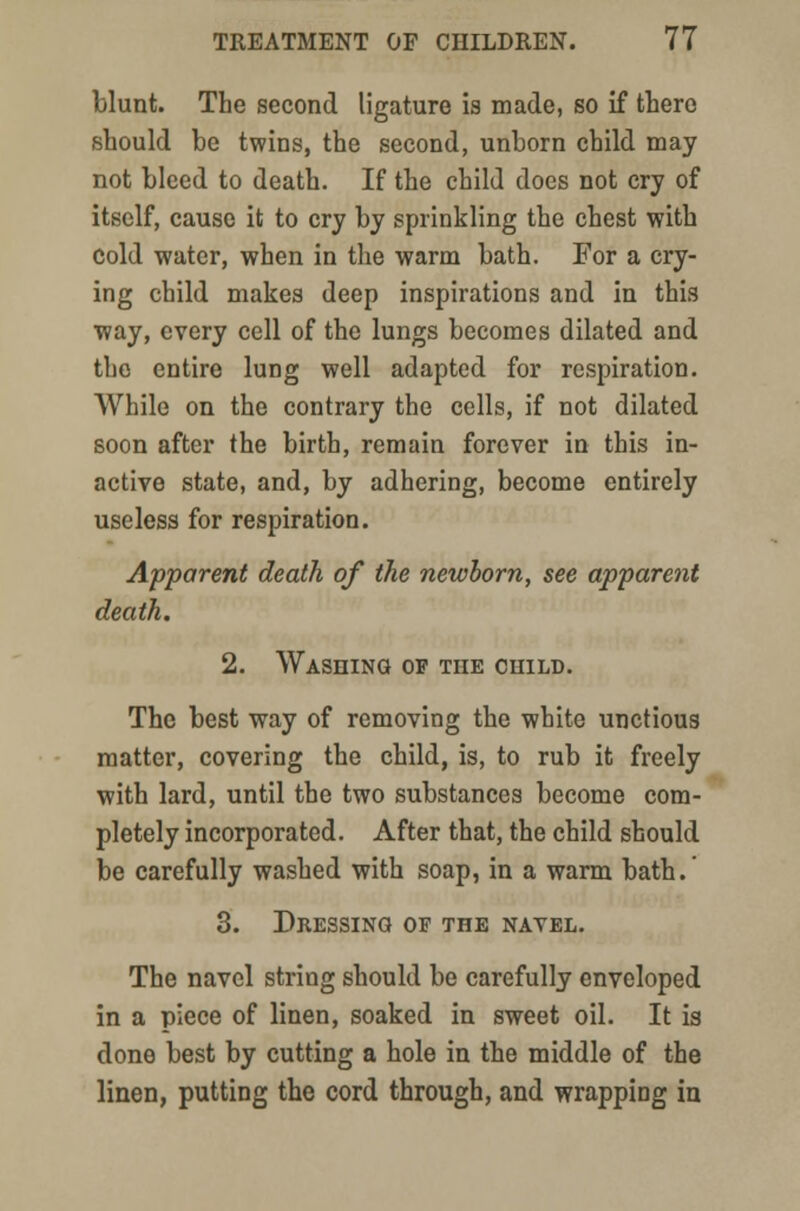blunt. The second ligature is made, so if there should be twins, the second, unborn child may not bleed to death. If the child does not cry of itself, cause it to cry by sprinkling the chest with cold water, when in the warm bath. For a cry- ing child makes deep inspirations and in this way, every cell of the lungs becomes dilated and the entire lung well adapted for respiration. While on the contrary the cells, if not dilated soon after the birth, remain forever in this in- active state, and, by adhering, become entirely useless for respiration. Apparent death of the newborn, see apparent death. 2. Washing of the child. The best way of removing the white unctious matter, covering the child, is, to rub it freely with lard, until the two substances become com- pletely incorporated. After that, the child should be carefully washed with soap, in a warm bath. 3. Dressing of the navel. The navel string should be carefully enveloped in a piece of linen, soaked in sweet oil. It is done best by cutting a hole in the middle of the linen, putting the cord through, and wrapping in