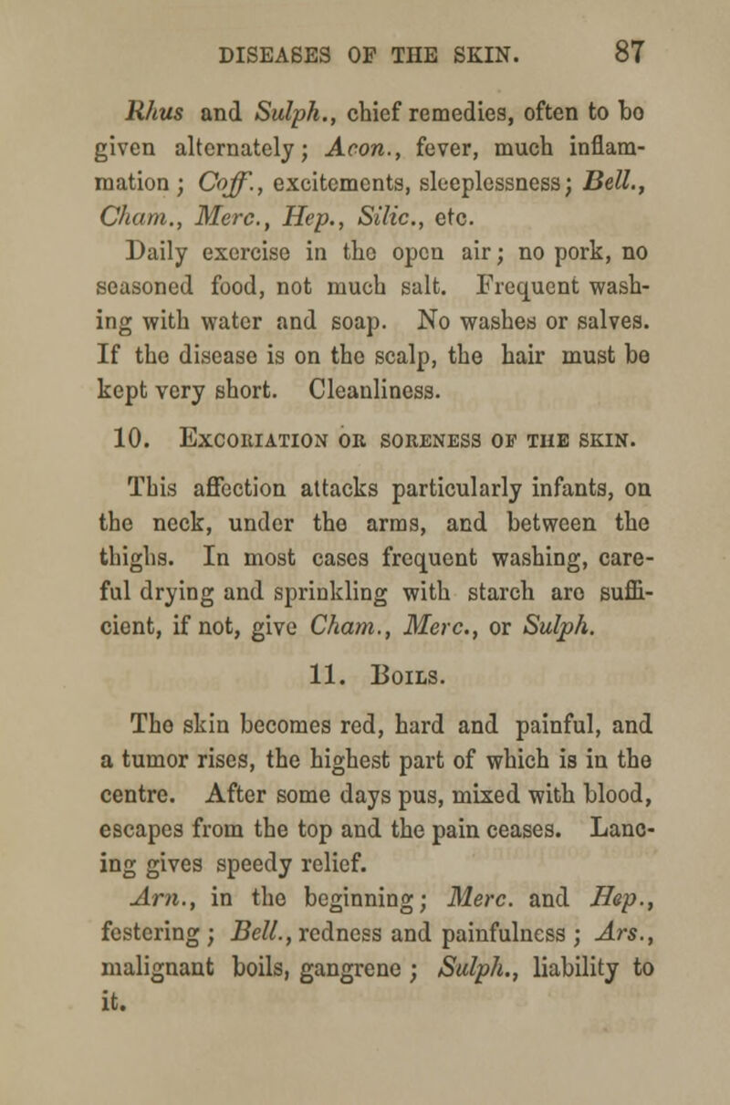 Rhus and Sulph., chief remedies, often to bo given alternately; Aeon., fever, much inflam- mation; Coff., excitements, sleeplessness; Bell., Cham., Merc, Hep., Silic, etc. Daily exercise in the open air; no pork, no seasoned food, not much salt. Frequent wash- ing with water and soap. No washes or salves. If the disease is on the scalp, the hair must be kept very short. Cleanliness. 10. Excoriation or soreness of tub skin. This affection attacks particularly infants, on the neck, under the arms, and between the thighs. In most cases frequent washing, care- ful drying and sprinkling with starch are suffi- cient, if not, give Cham., Merc., or Sulph. 11. Boils. The skin becomes red, hard and painful, and a tumor rises, the highest part of which is in the centre. After some days pus, mixed with blood, escapes from the top and the pain ceases. Lanc- ing gives speedy relief. Am., in the beginning; Merc, and Hep., festering ; Bell., redness and painfulness ; Ars., malignant boils, gangrene ; Sulph., liability to it.