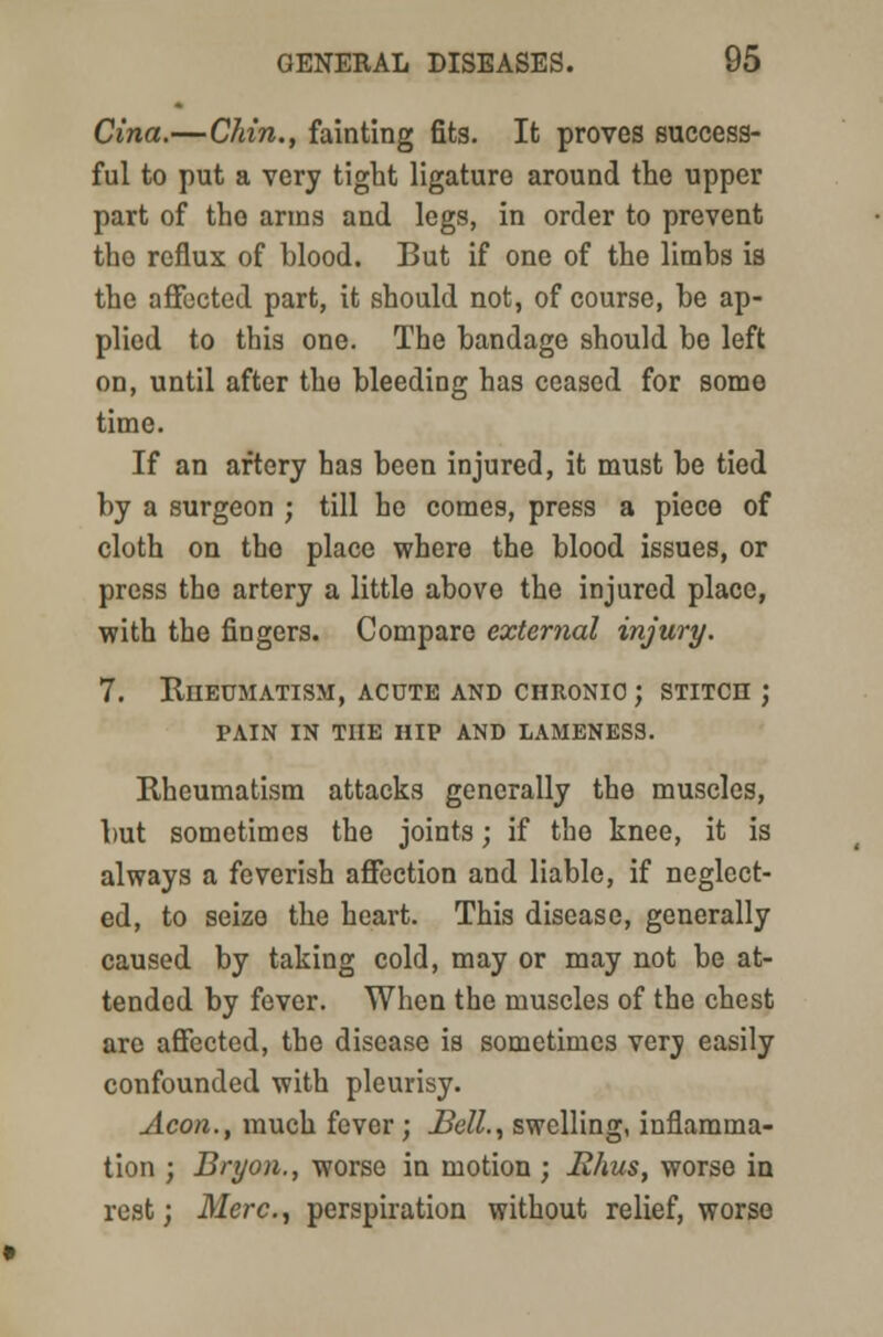 Cina.—Chin., fainting fits. It proves success- ful to put a very tight ligature around the upper part of the arms and legs, in order to prevent the reflux of blood. But if one of the limbs is the affected part, it should not, of course, be ap- plied to this one. The bandage should be left on, until after the bleeding has ceased for some time. If an artery has been injured, it must be tied by a surgeon ; till ho comes, press a piece of cloth on the place where the blood issues, or press the artery a little above the injured place, with the fingers. Compare external injury. 7. Rheumatism, acute and chronic ; stitch ; pain in the hip and lameness. Rheumatism attacks generally the muscles, but sometimes the joints; if the knee, it is always a feverish affection and liable, if neglect- ed, to seize the heart. This disease, generally caused by taking cold, may or may not be at- tended by fever. When the muscles of the chest are affected, the disease is sometimes verj easily confounded with pleurisy. Aeon., much fever; Bell., swelling, inflamma- tion ; Bryon., worse in motion ; Rhus, worse in rest; Merc, perspiration without relief, worse