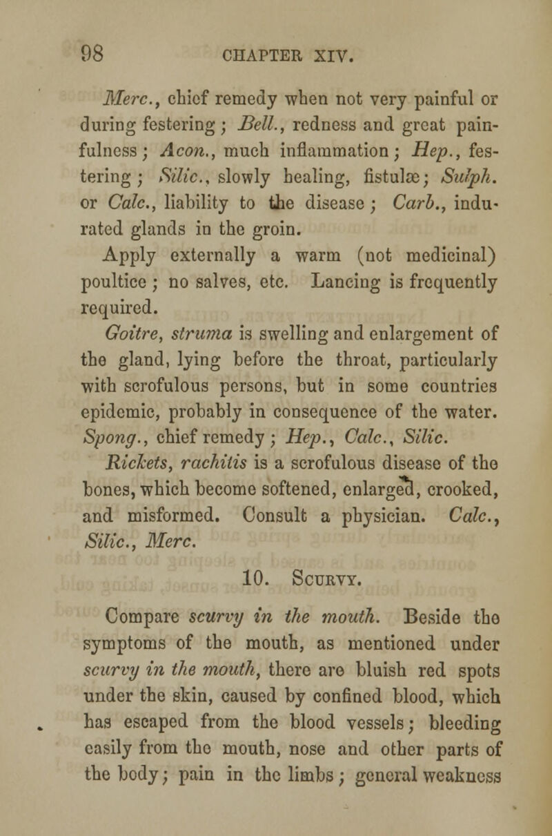 Merc, chief remedy when not very painful or during festering; Bell., redness and great pain- fulness; Aeon., much inflammation; Hep., fes- tering; Silic., slowly healing, fistuloe; Sulph. or Calc., liability to the disease ; Carb., indu- rated glands in the groin. Apply externally a warm (not medicinal) poultice ; no salves, etc. Lancing is frequently required. Goitre, struma is swelling and enlargement of the gland, lying before the throat, particularly with scrofulous persons, but in some countries epidemic, probably in consequence of the water. Spong., chief remedy; Hep., Calc., Silic. Rickets, rachitis is a scrofulous disease of the bones, which become softened, enlarged, crooked, and misformed. Consult a physician. Calc, Silic, Merc. 10. Scurvy. Compare scurvy in the mouth. Beside the symptoms of the mouth, as mentioned under scurvy in the mouth, there are bluish red spots under the skin, caused by confined blood, which has escaped from the blood vessels; bleeding easily from the mouth, nose and other parts of the body; pain in the limbs; general weakness