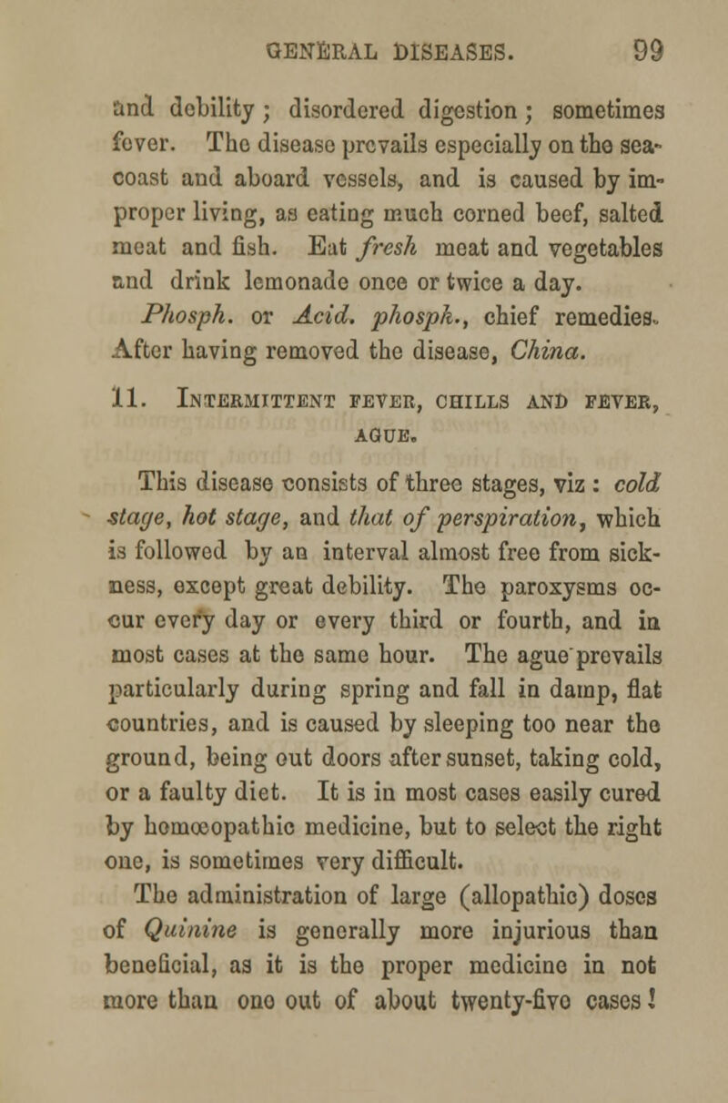 and debility ; disordered digestion ; sometimes fever. The disease prevails especially on the sea- coast and aboard vessels, and is caused by im- proper living, as eating much corned beef, salted meat and fish. Eat fresh meat and vegetables and drink lemonade once or twice a day. Phosph. or Acid, phospk., chief remedies- After having removed the disease, China. 11. Intermittent fever, chills and fever, AGUE. This disease consists of three stages, viz : cold stage, hot stage, and that of perspiration, which is followed by an interval almost free from sick- ness, except great debility. The paroxysms oc- cur every day or every third or fourth, and in most cases at the same hour. The ague'prevails particularly during spring and fall in damp, flat countries, and is caused by sleeping too near the ground, being out doors after sunset, taking cold, or a faulty diet. It is in most cases easily cured by homoeopathic medicine, but to select the right one, is sometimes very difficult. The administration of large (allopathic) doses of Quinine is generally more injurious than beneficial, as it is the proper medicine in nofc more than ono out of about twenty-fivo cases \