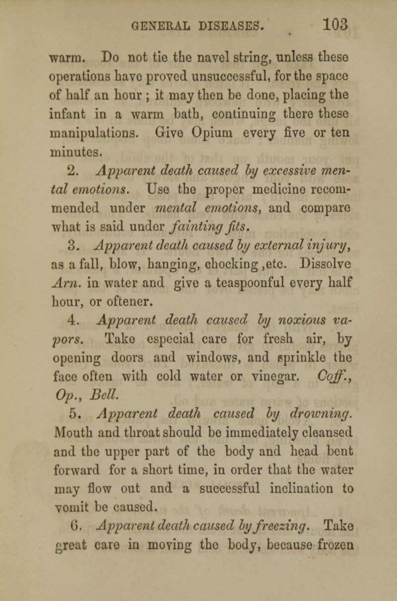 warm. Do not tie the navel string, unless these operations have proved unsuccessful, for the space of half an hour ; it may then be done, placing the infant in a warm hath, continuing there these manipulations. Give Opium every five or ten minutes. 2. Apparent death caused by excessive men- tal emotions. Use the proper medicine recom- mended under mental emotions, and compare what is said under fainting fits. 3. Apparent death caused by external injury, as a fall, blow, hanging, chocking ,etc. Dissolve Am. in water and give a teaspoonful every half hour, or oftencr. 4. Apparent death caused by noxious va- pors. Take especial care for fresh air, by opening doors and windows, and sprinkle the face often with cold water or vinegar. Cqff., Op., Bell. 5. Apparent death caused by drowning. Mouth and throat should be immediately cleansed and the upper part of the body and head bent forward for a short time, in order that the water may flow out and a successful inclination to vomit be caused. 0. Apparent death caused by freezing. Take great caro in moving the body, because frozen