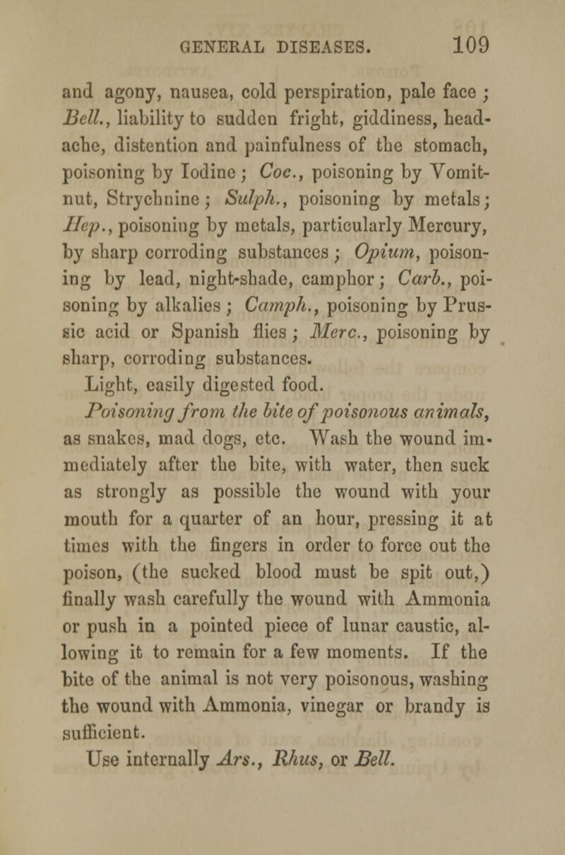 and agony, nausea, cold perspiration, pale face ; Bell., liability to sudden fright, giddiness, head- ache, distention and painfulness of the stomach, poisoning by Iodine ; Coc, poisoning by Vomit- nut, Strychnine; Sulph., poisoning by metals; Hep., poisoning by metals, particularly Mercury, by sharp corroding substances ; Opium, poison- ing by lead, night-shade, camphor; Carb., poi- soning by alkalies ; Camph., poisoning by Prus- sic acid or Spanish flies; Merc, poisoning by sharp, corroding substances. Light, easily digested food. Poisoning from the bite of poisonous animals, as snakes, mad dogs, etc. Wash the wound im- mediately after the bite, with water, then suck as strongly as possible the wound with your mouth for a quarter of an hour, pressing it at times with the fingers in order to force out the poison, (the sucked blood must be spit out,) finally wash carefully the wound with Ammonia or push in a pointed piece of lunar caustic, al- lowing it to remain for a few moments. If the bite of the animal is not very poisonous, washing the wound with Ammonia, vinegar or brandy is sufficient. Use internally Ars., Rhus, or Bell.