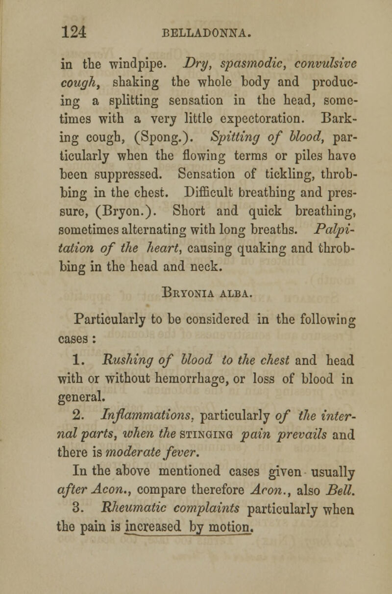 in the windpipe. Dry, spasmodic, convulsive cough, shaking the whole body and produc- ing a splitting sensation in the head, some- times with a very little expectoration. Bark- ing cough, (Spong.). Spitting of blood, par- ticularly when the flowing terms or piles have been suppressed. Sensation of tickling, throb- bing in the chest. Difficult breathing and pres- sure, (Bryon.). Short and quick breathing, sometimes alternating with long breaths. Palpi- tation of the heart, causing quaking and throb- bing in the head and neck. Bryonia alba. Particularly to bo considered in the following cases: 1. Rushing of blood to the chest and head with or without hemorrhage, or loss of blood in general. 2. Inflammations, particularly of the inter- nal parts, when the stinging pain prevails and there is moderate fever. In the above mentioned cases given usually after Aeon., compare therefore Aeon., also Bell. 3. Rheumatic complaints particularly when the pain is increased by motion.