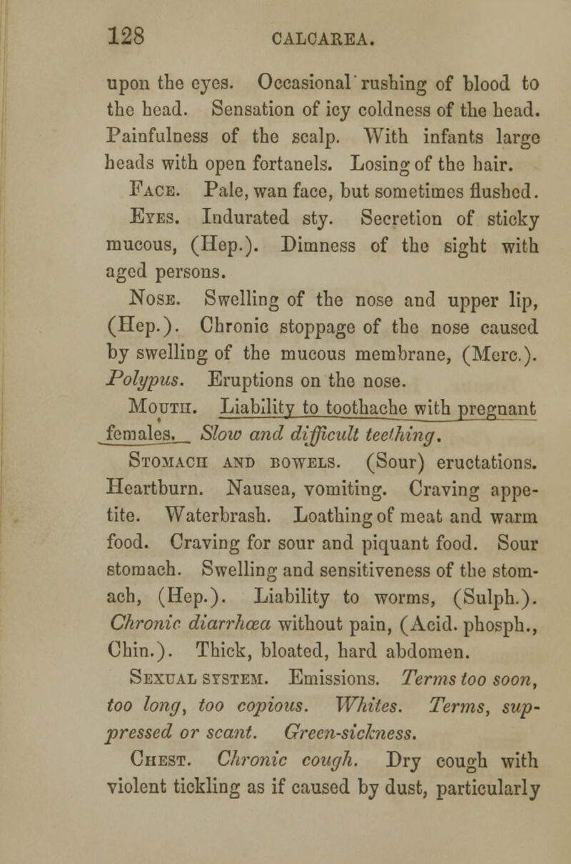 upon the eyes. Occasional rushing of blood to the head. Sensation of icy coldness of the head. Painfulness of the scalp. With infants large heads with open fortanels. Losing of the hair. Face. Pale, wan face, but sometimes flushed. Eyes. Indurated sty. Secretion of sticky mucous, (Hep.). Dimness of the sight with aged persons. Nose. Swelling of the nose and upper lip, (Ilep.). Chronic stoppage of the nose caused by swelling of the mucous membrane, (Merc). Polypus. Eruptions on the nose. Moutii. Liability to toothach^_with_pregnant females^ Slow and difficult teething. Stomach and bowels. (Sour) eructations. Heartburn. Nausea, vomiting. Craving appe- tite. Waterbrash. Loathing of meat and warm food. Craving for sour and piquant food. Sour stomach. Swelling and sensitiveness of the stom- ach, (Hep.). Liability to worms, (Sulph.). Chronic diarrhoea without pain, (Acid, phosph., Chin.). Thick, bloated, hard abdomen. Sexual system. Emissions. Terms too soon, too long, too copious. Whites. Terms, sup- pressed or scant. Greensickness. Chest. Chronic cough. Dry cough with violent tickling as if caused by dust, particularly