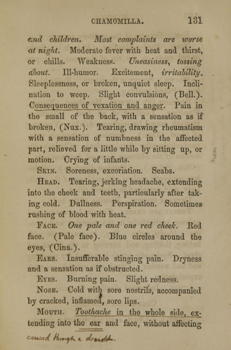 end children. Most complaints are worse at night. Moderate fever with heat and thirst, or chills. Weakness. Uneasiness, tossing dbout. Ill-humor. Excitement, irritability. Slceplcssnoss, or broken, unquiet sleep. Incli- nation to weep. Slight convulsions, (Bell.). Consequences of vexation and anger. Pain in tho small of the back, with a sensation as if broken, (Nux.). Tearing, drawing rheumatism with a sensation of numbness in the affected part, relieved for a little while by sitting Up, or motion. Crying of infants. Skin. Soreness, excoriation. Scabs. Head. Tearing, jerking headache, extending into tho cheek and teeth, particularly after tak- ing cold. Dullness. Perspiration. Sometimes rushing of blood with heat. Face. One pale and one red cheek. Red face. (Pale face). Blue circles around the eyes, (Cina.). Ears. Insufferable stinging pain. Dryness and a sensation as if obstructed. Eyes. Burning pain. Slight redness. Nose. Cold with sore nostrils, accompanied by cracked, inflamed, sore lips. Mouth. Toothache in tho whole side, ex- tending into tho ear and face, without affecting