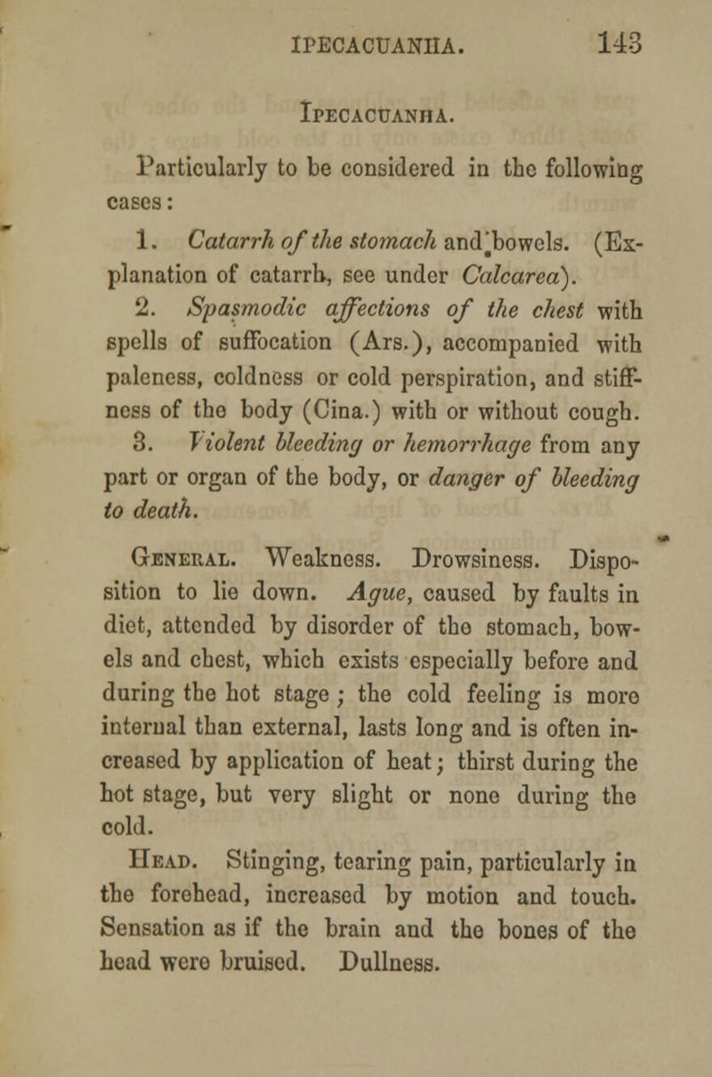 Ipecacuanha. Particularly to be considered in the following cases: 1. Catarrh of the stomach andjbowels. (Ex- planation of catarrh, see under Calcarea). 2. Spasmodic affections of the chest with spells of suffocation (Ars.), accompanied with paleness, coldness or cold perspiration, and stiff- ness of tho body (Cina.) with or without cough. 3. Tiolent bleeding or hemorrhage from any part or organ of the body, or danger of bleeding to death. General. Weakness. Drowsiness. Dispo- sition to lie down. Ague, caused by faults in diet, attended by disorder of the stomach, bow- els and chest, which exists especially before and during the hot stage ; the cold feeling is more internal than external, lasts long and is often in- creased by application of heat; thirst during the hot stage, but very slight or none during the cold. Head. Stinging, tearing pain, particularly in the forehead, increased by motion and touch. Sensation as if the brain and the bones of the head were bruised. Dullness.