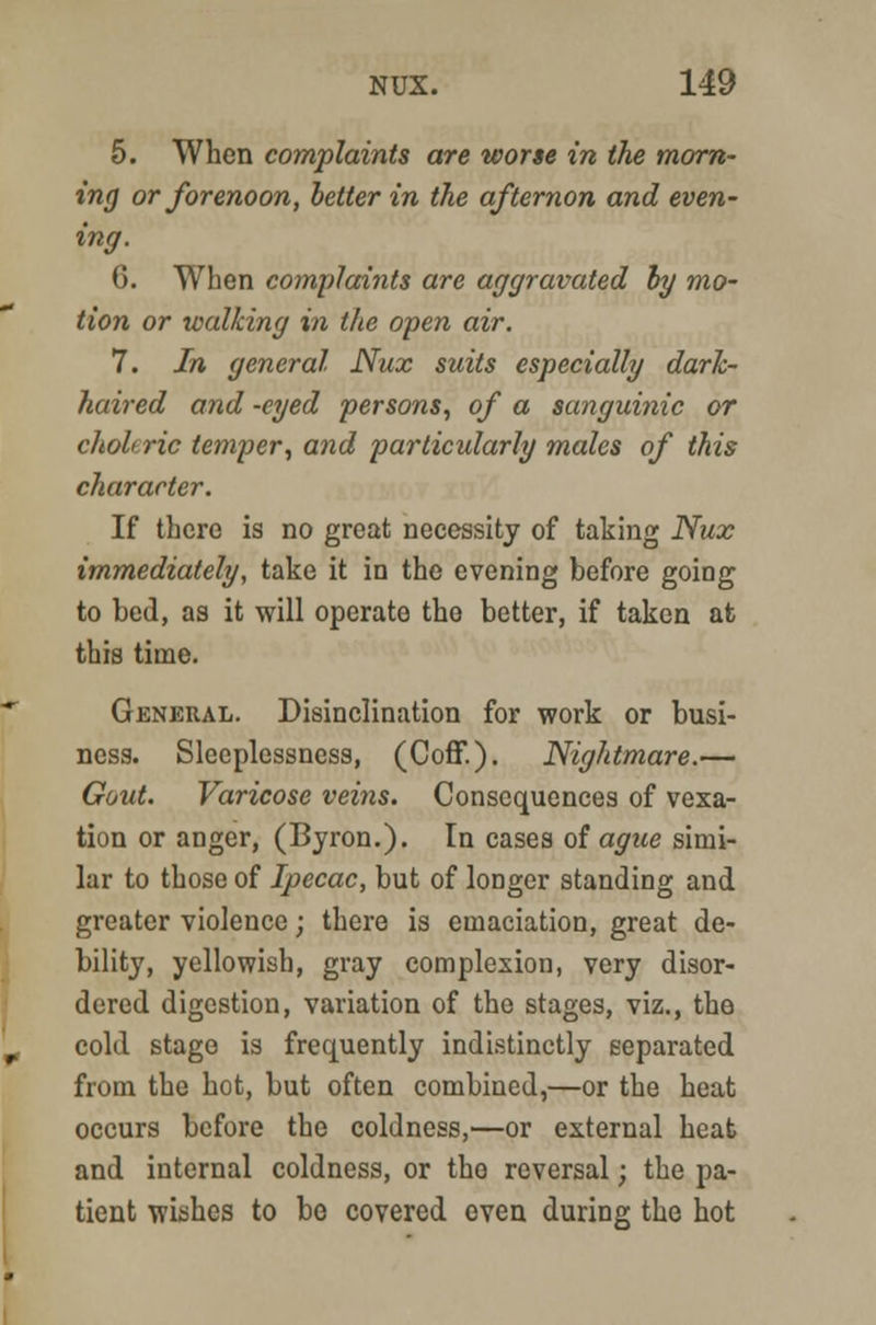 5. When complaints are worse in the morn- ing or forenoon, better in the afternon and even- ing. 6. When complaints are aggravated by mo- tion or walking in the open air. 7. In general Nux suits especially dark- haired and -eyed persons, of a sanguinic or choleric temper, and particularly males of this character. If there is no great necessity of taking Nux immediately, take it in the evening before going to bed, as it will operate the better, if taken at this time. General. Disinclination for work or busi- ness. Sleeplessness, (Coff.). Nightmare.— Gout. Varicose veins. Consequences of vexa- tion or anger, (Byron.). In cases of ague simi- lar to those of Ipecac, but of longer standing and greater violence; there is emaciation, great de- bility, yellowish, gray complexion, very disor- dered digestion, variation of the stages, viz., the cold stage is frequently indistinctly separated from the hot, but often combined,—or the heat occurs before the coldness,—or external heat and internal coldness, or the reversal; the pa- tient wishes to be covered even during the hot