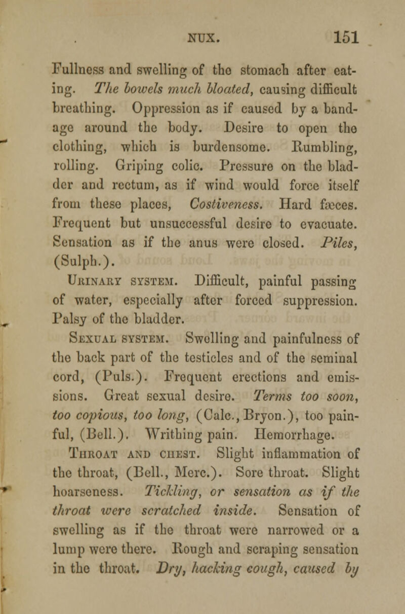 Fullness and swelling of tho stomach after eat- ing. The bowels much bloated, causing difficult breathing. Oppression as if caused by a band- age around the body. Desire to open tho clothing, which is burdensome. Rumbling, rolling. Griping colic. Pressure on the blad- der and rectum, as if wind would force itself from these places, Costiveness. Hard faices. Frequent but unsuccessful desire to evacuate. Sensation as if the anus were closed. Piles, (Sulph.). Urinary system. Difficult, painful passing of water, especially after forced suppression. Palsy of the bladder. Sexual system. Swelling and painfulness of the back part of the testicles and of the seminal cord, (Puis.). Frequent erections and emis- sions. Great sexual desire. Terms too soon, too copious, too long, (Calc, Bryon.), too pain- ful, (Bell.). Writhing pain. Hemorrhage. Throat and chest. Slight inflammation of the throat, (Bell., Merc). Sore throat. Slight hoarseness. Tickling, or sensation as if the throat were scratched inside. Sensation of swelling as if the throat were narrowed or a lump were there. Rough and scraping sensation in the throat. Dry, hacking cough, caused by