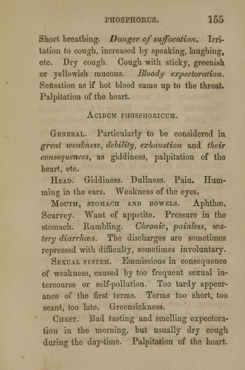 Short breathing. Danger of suffocation. Irri- tation to cough, increased by speaking, laughing, etc. Dry cough. Cough with sticky, greenish or yellowish raucous. Bloody expectoration. Sensation as if hot blood came up to the throat- Palpitation of the heart. ACIDDM PHOSPIIORICUM. General. Particularly to be considered in great weakness, debility, exhaustion and their consequences, as giddiness, palpitation of the heart, etc. Head. Giddiness. Dullness. Pain. Hum- ming in the ears. Weakness of the eyes. Mouth, stomach and bowels. Aphthce. Scurvcy. Want of appetite. Pressure in the stomach. Rumbling. Chronic, painless, wa- tery diarrhoza. The discharges are sometimes repressed with difficulty, sometimes involuntary. Sexual system. Emmissions in consequence of weakness, caused by too frequent sexual in- tercourse or self-pollution. Too tardy appear- and of tho first terms. Terms too short, too scant, too late. Greensickness. Chest. Bad tasting and smelling expectora- tion in the morning, but usually dry cough during the day-tiinc. Palpitation of the heart.